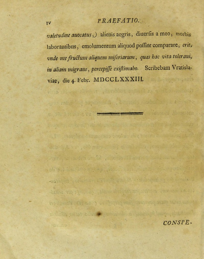 \ I PRAEFATIO.., valetudine auocams 0 alienis aegris, diuerfis a meo, morbis laborantibus,' emolumentum aliquod poffint comparare, erit, vnde ?ne fru£iuiu aliquem ?fiiferiaruTH~^ ^uashac vita toleraui, - iu aliat/i migrans j pcrcepiJJ} exijtiwabo. Scribebam Vratisla- Yiae> die 4* jMDGCLXXXIIL CONSPE^
