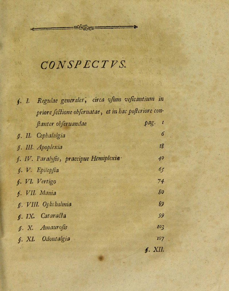 /. l Regulae generales',' circa 'ofum vejieantlum in priore feclione obferuatae, et in hac pofleriore con- flanter ohfeniandae pag. 1 jT. 11. Cephalalgia 6 $. lll Apoplexia 18 jf. IV. Paralyjis, praecipue Herniplexia’ 40 jf. V. Epilepjia §, VI. Vertigo n VIL Mania 80 §. VIII. Ophthaknia m, . sp f. IX. Catara6la = » X. Awaiirofis 10^ §. XL Odontalgia loy • f. Xll.