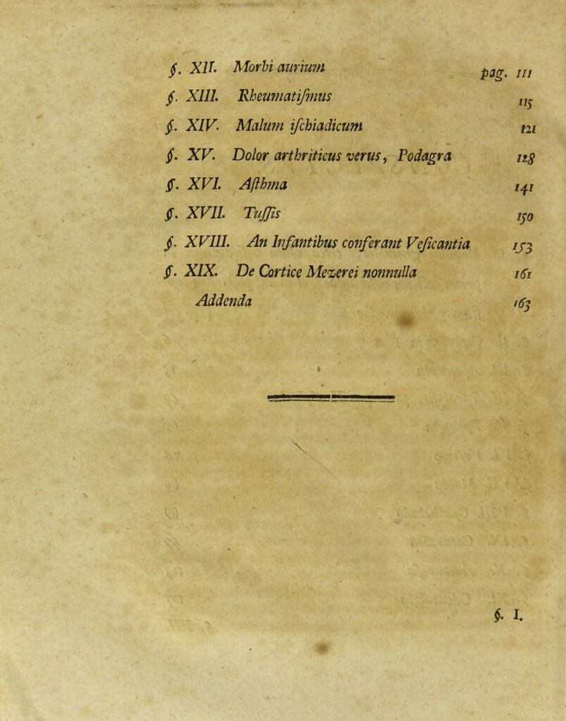 jf. XIL Morhi aurium s /// §. Xlll Rheumatiffuus '^5 1 jf. XIV- Malu?n ifchiadicum m jf. XV- Dolor arthriticus verus y Podagra nS jf. XVL Afthma iT. XVIL TuJTis ISO /. XP7//. An Infantibus conferant Vejicantia ^S3 S- XIX. De Cortice Me^erei nonnulla \ iSi Addenda - ‘i i6s ■ ^ ' V ‘ ‘ 1 \ f'' ' '' ■ef i., ' ' c - • KV' . : v ' '' :r‘:,^AkV. •
