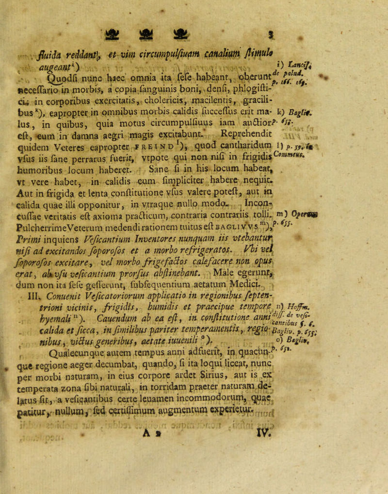 . fluida reidant\y et vim circumfulfium canalium flimh augeant-) \ \ , v. P Q^odfi nunc haec omnia, ita’fefe habeant, , tieceffario in morbis, a copia (anguinis boni, >denfi, phlogifti- cii in corporibus exercitatis,: cholericis, macilentis, gracili- buseapropter in omnibus morbis calidis fuccefrus erit ma- k) BagM: Ius, in quibus, quia motus circumpulliuus iana au6]:ior^ eft, •eum in damna aegri imagis excitabunt. Reprehendit quidem Veteres eapropter f re i n d *), quod cantharidum i) vfus iis fane perrarus fuerit, vtpote qui noa nih in frigidis humoribus locum, haberet. Sane (i in his locum habeat, . vt vere habet ^ in calidis -cum (impliciter habere- nequit. Aut in frigida et lenta conftitutione y(us valere poteft, aut in calida quae illi opponitur, in v.traque nullo modo- Incpn^ CulTae veritatis eft axioma praflicum, contraria contrariis tolli. *«) O/ffR® PulcherrimeVeterum medendi rationem tuitus eft b agli v V s Vrimi inquiens Veficantium Inventares nuncjuam iis vtehantufi nifi ad excitandas Jbporofos et a morha refrigeratos, l/htvel, faporofos excitare., vel fnorbo frigefaBos calefacere non opus erat^ akvfu veficantium prorfus abftinehant. Male egeruntjj dum non ita feft: gefferunt, (ubfequentium aetatum Medicj.. III. Conuenit Veficatoriorum applicatio in regionibus fepten- trioni vicinis, frigidis, humidis et praecipue tempore vf) Hoffm. hyemaU). Cauendum ab ea eft, in conftitutione calida es Jicca, in fimilihus pariter temperamentis.regio^ BagUv. / V/j; nibus , viSus generibus, aetate iuuenili^ ). , Qualecunque autem tempus anni adfuerit, ip quacun-^* que regione aeger decumbat, quando, (i ita loqui liceat, nunc per morbi naturam, in eius corpore ardet Sirius, aut is ,ex temperata zona fibi naturaU, in torridam praeter naturam,de- Ijrtus (it:, a vefic^rntibus certe leuamen incommodorum» patitur,r nullumj fed qertiliimum augmentum experietuf*