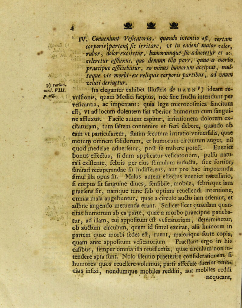 ritiitu» FUI. A A * IV* - CFtiutniunt Veficatoriay quando intentio efi^ artam torpori5\fartent^fic irritare, vt in eadem maior calor, r rubor, aolor excihtur, humorumque Jic aduocetUr et ac- teleretur dffluxus, quo demum illa pars, quae ia morbo, praecipue affciebatur, eo minus humorum accipiat, muU taque vis morbi'ex reliquis torporis partibus,, ad vnutn veluti deriuetur^ Ita eleganter exhibet llluftris haen **) ideam fc- Vitldonis^ quam Medici iaepius, nec fine fnuEIu intendunt per tcficantia, ac impetrant; quia lege microcofmica fancitum eff, vt ad locum dolentem fiat vberior humorum cum (angui- ne affluxus. Facile autem capitur^ irritationem dolorem ex- citaturam, tum (altem conuenire et fieri debere, quando ot> eam vt.particularem, ftatim fecutura irritatio vniuerfalis, quae motui^ omnem (olidorum» et humorum circuitum anget, nil quod medelae aduerfetur, poft fe trahere poteft. Eueniet bonus efFe<Stua, (i dum applicatur veficatorinm, puldi natu- rali exiftente, febris per eius ftimulum indu6ta, fiue fortior, Ihnitatirecuperandae (it indifferens, aut pro hac impetranda fimul illa opus (it- Malus autem effectus eueniet nacefTario, C corpus (it (anguine diues, (en fi bile, mobile, febris que iam praefens (it, namque tunc fub optima reuetlendi intentione, omnia mala augebuntur, quae a circulo aufto iam aderant, et adhuc augendo metuenda erant. Scilicet licet quaedam quan- tifas* humorum ab ea parte, quae a morbo praecipue patieba- tur, ad illam , cui appofitum eft veficatorium, determinetur, ob au£lum circulum, quem id (imul excitat, alii humores in partem quae morbi (edes eft, ruent, maioriqne forte copia, quam ante appofitum veficatorium. Praeftant ergo in his cafibus, femper omnia illa reuellentia, qiiae circulum non in- tendere apra fnnt. Nolo filentio praeterire coiilidefationem, fi . humores quoy reuellere volumusj parti- affefble •fued'’^: d«s infixi, nondumque mobiles reddid, aut mobiles reddi