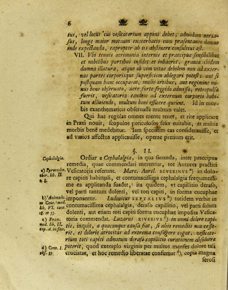 & ^ ^ G3E3Cp COCSl^l tuSy vel hciis veflcatorium apponi' debet, admodum nerko» fusy longe maior motuum exacerbatio cum prafemaneo damno inde expeSlanda^ eapropter ah iis ahftinere confultius ejl. VII. Vbi tenuis acrimonia internis et praecipue fe7ifthilihus et fiobilibus partibus infidet et inhaeret, grauia ibidem damna illatura, atque ob vim vitae debilem non ad exter- nas partes corporis que fuperficiem ablegari poteft; aut fi , pojlquam hanc occuparat, malis artibus, aut regimine mi- nushene ob feritat 0, aere forte frigido admijfo, retropulfa fuerit, veficatoria 'eandem ad externum corporis habi-- tum alliciendo, multum boni efficere queunt. Id in mor- bis exanthematicis obferuafTe multum valet. Qui has regulas omnes mente tenet, et rite applicare in Praxi nouit, fcopulos pericuiofos felix euitabit, et multis ^ morbis benS medebitur. lam fpeei^im eas confiderauilTe, ‘et ftd vafios afFeilus applicauifle, operae pretium erit, §. IL • CephaUlgitt. Ot^iar 2L Cephalalgia, in qua fananda, inter praecipua remedia, quae commendari merentur, tot Antores praftici Veficatoria referunt. Mare, Aurei severinvs*) in dolo-* **^^* ' * ' re capitis habituali, et contumaciffiijja cephalalgia frequentiffi- , me ea applicanda fuadet,» ita quidem, vt capillitio derafb, vel parti tantum dolenti, vel toti capiti, in forma cucuphac imponantur. Ludouicus s e p t a l i v s totidem verbis in J^^^^^''j^^,j‘contumaciflima cephalalgia, derafo capillitio, vel parti folum i|. erdolenti, aut etiam toti capiti forma cucuphae impofita Vefica- t) Prax, toria commendat. Lazarus in omni dolore capi* ^ quacunque caufafiat, fi aliis remediis non cejfe- «ap.i .tnpie,^.^^ doloris atrocftas ad extrema confugere cogat,, veficato- rium toti capiti admotum derafo capillitio curationem abfoluere d) Qenr,hT^^^^^^-> exemplo virginis per multos menfes dolore tali cruciatae, et hoc remedio liberatae confirmat copU magna fcroli