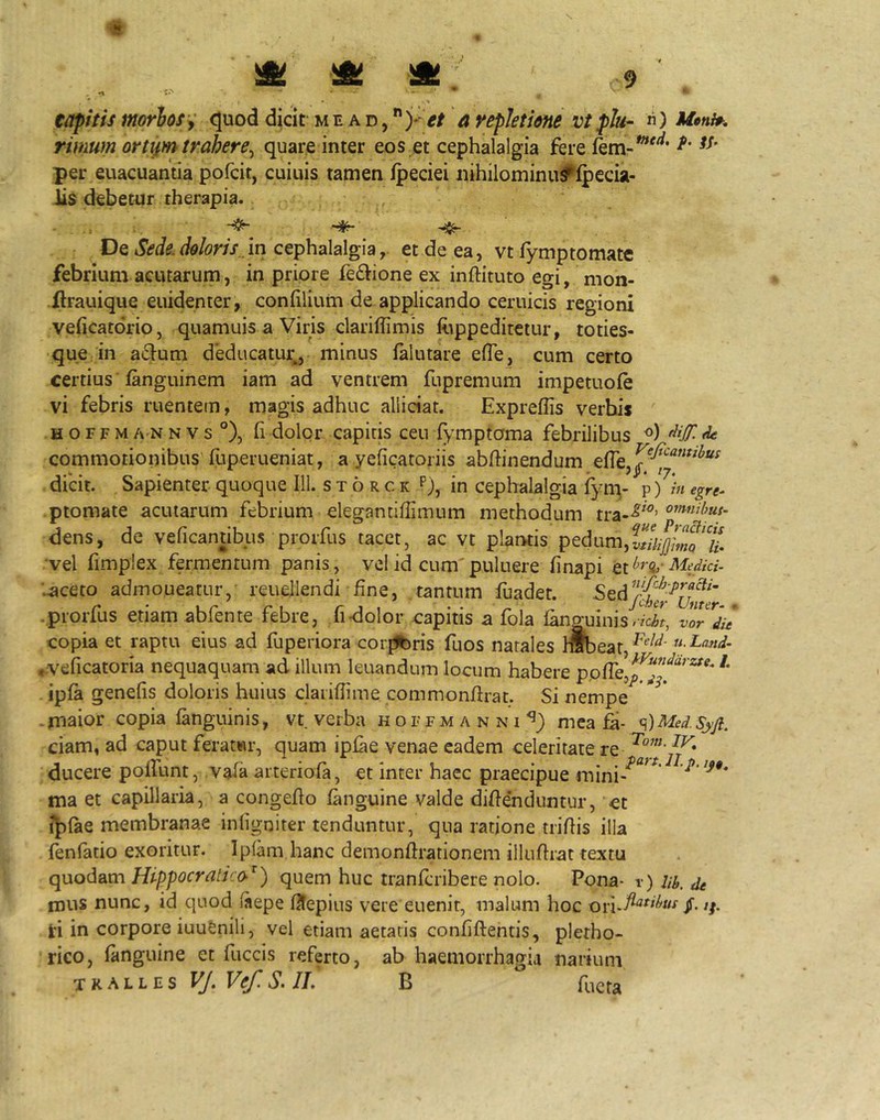 4» ift! ^ 9 eapitis morhoiy <5uod dicif m e a d , et a yepletme vt plu- n) rimum ort^m trahere^ quare inter eos et cephalalgia fere per euacuantia pofcit, cuiuis tamen ipeciei nihilominu^lpecia- Jis debetor therapia. - . . De Sede, doloris,, in cephalalgiaet de ea, vt fymptornate febrium acutarum, in priore feftione ex inftituto egi, mon- ilrauique euidenter, confilium de. applicando ceruicis regioni vehcatdrio, quamuis a Viris clariffimis foppedirctur, toties- que in a61^um deducatur^, minus lalutare efTe, cum certo certius fanguinem iam ad ventrem fupremum impetuoie vi febris ruentem, magis adhuc allidat. Expreffis verbis H o r F M A N N V s °), fi dolor capitis ceu fymptoma febrilibus ^ commotionibus fuperueniat, a yeficatoriis abfhnendum dicit. Sapienter quoque 111. s t 6 r c k p), in cephalalgia iy^- p )/«egre- ptomate acularum febrium elegantiffimum methodum tra--^'^’ omnihus- dens, de veficantibus prorfus tacet, ac vt plarwis pedum, vel fimplex fermentum panis, vel id cum'puluere finapi Medici. ■..aceto admoneatur,- reuejlendi fine, tantum fuadet. •prorfus etiam abfente febre, fidolor capitis a fola languinisVySf, vlTdit copia et raptu eius ad fuperiora cor^ris fuos natales rabeat, ^*^^^'  ,:veficatoria nequaquam ad illum leuandum locum habere pofie,^^”'^'*^^^ ipfa genefis doloris huius claiifiime commonfirat. Si nempe .maior copia languinis, vt verba hoffmanni^) mea fi- ^)Med.Syjl. ciam, ad caput feratwr, quam ipfie venae eadem celeritate re ^ ducere poliunt, vafa arteriola, et inter haec praecipue mini-^^^^* ma et capillaria, a congefio languine valde difiendiintur, et ij)lae membranae infigniter tenduntur, qna ratione trifiis illa fenfatio exoritur. Iplam hanc demonftrationem illufirat textu quodam Hippocratico^) quem huc tranfcribere nolo. Pona- r) Ub. de mus nunc, id quod laepe fitepius vere euenir, malum hoc JT- ti in corpore iuufenili, vel etiam aetatis confiftentis, pletho- rico, languine et fuccis referto, ab haemorrhagia narium tkalles VJ.Vef.S.II. B fuera