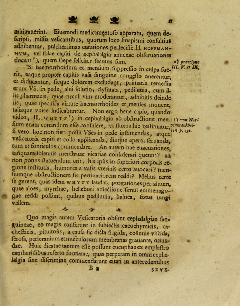 Jl ^ m » «Itigauermt. Eiusmodi medicam^ntofo apparatu, <ic- (cripH) minis veficantibus, quorum loco finapismi confultius adhibentur, pulcherrimas curationes peifecilTe Ili hoffman- NVM, vel (blae cap‘iti de cephalalgia annexae obfQ'uationes docent *), quem faepe feliciter fecutiis fiim. f) praecipve 'Si haemorrhoidum et raenfium fuppreflio in culpa rit, eaque propter capitis vala languine congjfto onerentur et diducantur, ficque dolorem excludant, primaria remedia «unt VS. in pede, alui folutio, clyfmata, pediluuia, cum il- Iis pharmacis, quae circuli vim moderantur, - adhibitis deinde iis, quae Ipecifica virtute haemorrhoides et .menfes mouent, taliaque vnice indicabuntur. Non ergo bene capio, quando- video, IIL.whyt t^) in cephalalgia ab obitrudionc men- fium enata conandum elle confblere, vt fluxus hic refticuatur fi vero hoc non fieri poflit VSes in pede inflituendas, atque^*^* veficatoria capiti et collo applicanda, diuqne aperta feruanda, tum et fonticulos commendare. An autem hae eiiacuationes, tartquam(blennis menfiruae vicariae confiderari queunt? an non potius fiatuendum edit, his ipfls in fbperioricorporis rc* gione inftitutis, humores a vafis vterinis certo auocari? men- fiumque obftruftionem fic pertinaciorem reddi? Melius certe i {q gerent, quas idem w h y t t laudat, purgationes per aluum, quae aloes , myrrhae, hellebori adie^lione fimul emmenago- ^ gae reddi pofllmt, quibus pediluuia, .balnea, fotus iungi vellem* ’. -Ss- Quo magis autem Veficatoria obfunt cephalalgiae (an- guineae, e6 magis conferunt in (ubie<5Hs cacochymicis, ca- cheflicis, pituitofis, a caufa fic di£la frigida, colluuie vKcida, leroia, pericranium etmufculorum membranas grauante, oriun- • dae. Huic dicatae tantum efTe pofiunt cucuphaeex einpiaftro cantharidibus referto formatae, quas perperam in omni cepha- lalgia fine difrrimine commendarunt citati in antecedentibus ^ * S C Y 5-