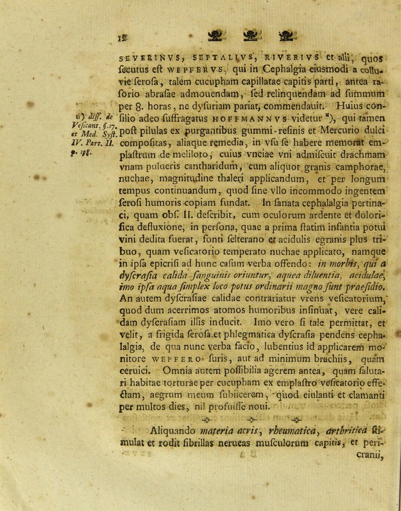 {kutus eft wepfeR vs, qui in :Cephalgia eiustnodi a collu- vie ferofa, talem ciiciipham capillatae capitis parti, dritea ra- forio abrafae admonendam, fed relinquendam ad fummum per 8* horas, ne dyfuriam pariat, commendauit*' Huius c6n- 'tainen ) dulci IV.Part.Yl compofitas, aliaque remedia, in vfu fe habere memorat em- f• Vf' plaftrum de melilotocuius vnciae vni admilcuit drachmam vnam pulueris cantharidum, cum aliquot granis camphorae, nuchae, magnitudine thalei;! applicandum, et per longum tempus continuandum, quod fine vllo incommodo ingentem' lerofi humoris copiam fundat. In lanata cephalalgia pertina- ci, quam obf II. defcribit, cum oculorum ardente et dolori* fica defluxione, in perfona, quae a prima flatim infantia potui vini dedita fuerat, fonti felterano et acidulis egranis plus tri- buo, quam veficatorio temperato nuchae applicato, namque in -ipla epicrifi ad hunc cafum verba offendo: in morhis^ qui a dyfcrajia calidn fanguinis oriuntur^ aquea diluentia^ acidulae^ mo ipfa nqua fimplex loco potus ordinarii magno funt praejidio. An autem dyfcrafiae calidae contrariatur vrens veficatorium,' quod dum acerrimos atomos humoribus infinliat, vere cali- dam dyfcrafiam illis inducit. Imo vero fi tale permittat, et velit, a frigida ferofa.et phlegmatica dylcrafia pendens cepha- lalgia, de qua nunc verba facio, Iubentius id applicarem mo- nitore WEPFERO- furis, aut ad minimum brachiis, qiia*m ceruici. Omnia autem poflibilia agerem antea, quam faluta- ri habitae torturae per cncupham ex emplaftrO'veficatorio effe- £Iam, aegrum meum fubiicerem, * quod einianti et clamanti permultos dies, nil profuilTe noui. ' ‘ ^ *• ^' Aliquando materia acris ^ rheumatica ^ arthritica ffl*' mulat et rodit fibrillas nerueas mufculorum capitis, et pen“- i cranii. ie fliio adeo fuffragatus hoffmannvs videtur ’*}, qui €t Med.' Sy(i pilulas ex purgaiitibus gummi - refinis et Mercurii