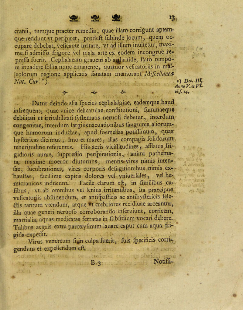 '& ^ % cranii, tnmque praetci-remedia, quae illam corrigunt aptam- que reddunt Yt perfpiret3 prodeft fubinde.locum, quem oc- cupare debebat,, veficante irritare, yt ad illum inuitetur, maxi- me, fi admiflb frigore vel mala, arte ex eodem incongrue re- prefiii fuerit. Cephalaeam grauem ab amJiritide, ftato tempo- re inuadere folita nunc emanente, quatuor veficatoriis in mal- leolorum regione applicatis lanatam mQmormt Mtfiellanea^ Nat. Cur., v) Dec. ni Anno V. et Vt- obf.jjf. Datur deinde; alia Ipecies cephalalgiae, eademque haud infrequens, quae vnice delicatulae conftitutioni, fummaeque debilitati et irritabilitati fyftematis neruofi debetur, ^ interdum congenitae, interdum largis euacuationibus languinis aliorum- que humorum induftae, apud foemellas po.tiflimuin, quas hyftericas dicimus , imo et mares,- illas compagis fblidorum teneritudine referentes. His aeris viciflitudines ,• afflatus/ri- - gidioris aurae, fuppreflio perfpirationis, 4animi pathema-r ra, maxime moeror diuturnus, mentis*vires nimis inten- fae, lucubrationes, vires corporis defagitionibus nimis ex^^ 'hauftae, facillime capitis dolores vel vniuerfales, vclhe-= micranicos inducunt. Facile clarum eft, in fimilibus ,ca-: • fibus, vt ab omnibus vel lenius.irritantibus, ita, praecipue, ^ veficatoyis abftinendum, et antilpaflicjs ac antihyftericis fele- £hs tantum vtendum, atque tt crebriores recidiuae arceantur, illa quae generi neruofo corroborando inferuiunt, corticem, martialia, aquas.medicatas ferratas in fubfidium vocari debere. Talibus aegris extra paroxyfmum lauare caput cum aqua fri- gida-expedit. ' .• ^ Virus venereum fijn culpa fiierit, fliis fpecificis corrK , gendum et expellendum efl. • t B-3': Notifli-
