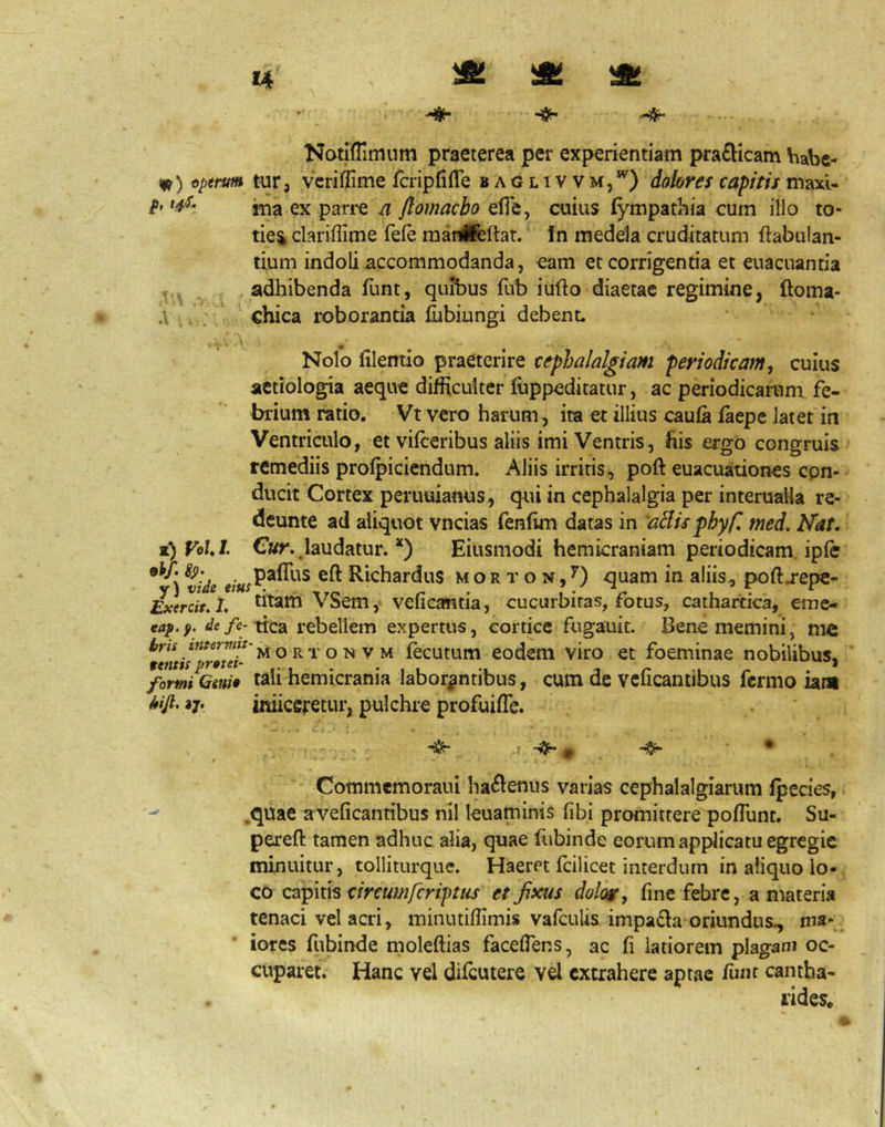 14 ^ iSt Notlflimum praeterea per experientiam pfa£Hcam Viabe- 1^) eptrm tur, vc^i^^ime fcripfifle baglivvm,*^) dolores capitis maxi- ina ex parre n flomacbo efle, cuius fympathia cum illo to- ties, clarillime fefe raanifeftat. In medela cruditatum ftabulan- tium indoli accommodanda, eam et corrigentia et enacuantia r adhibenda funt, quJbus fub iufto diaetae regimine, ftoma- .\ chica roborantia fijbiungi debent. ^ . ,1 • Nolo filemio praeterire cephalalgiam periodicam, cuius aetiologia aeque difficulter luppeditatur, ac periodicarum fe- brium ratio. Vt vero harum, ira et illius caufa faepe latet in Ventriculo, et vifceribus aliis imi Ventris, his ergo congruis remediis profpiciendum. Aliis irritis, poft euacuationes con- ducit Cortex peruuianus, qui in cephalalgia per interualla re- deunte ad aliquot vncias fenfim datas in 'aBisphyfl med. Nat. z)VoUI. C«r.,laudatur. *) Eiusmodi hemicraniam periodicam ipfe ^vide Richardus M o R T o N, ^) quam in aliis, poft j-epe- Exercit.I. dtam VSem,' vefieafntia, cucurbitas, fotus, cathartica, eme- eaf.f. de fe- tica rebellem expertus, cortice fugauit. Bene memini, me 9entipr0tei^'^ ^ ^ ^ ^ ^ ^ ^ fecutum codem viro et foeminae nobilibus, formiGeni» tali hemicrania laborantibus, cum de vcficantibus fermo iani iitiicfifetur, pulchre profuifte. Cotnmcmoraui ha^lenus varias cephalalgiarum fpecies, .quae aveficantibus nil leuaminis fibi promittere pofllint. Su- pereft tamen adhuc alia, quae fubinde eorum apfiicatu egregie minuitur, tolliturque. Haeret fcilicet interdum in aliquo lo- co esi-pms circum fer iptus et fixus dolor, fine febre, a materia tenaci vel acri, minutiftimis vafcuUs impa£la oriundus, ma- iores fubinde moleftias faceftens, ac fi latiorem plagani oc- cuparet. Hanc vel difeutere vel extrahere aptae fimt cantha- rides.