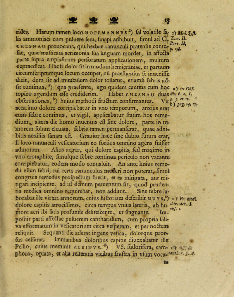 e 9 ndes. Harum tamen Iocqhoffman n v's *) fal volatile fa- 2) s^ft. Hs ammoniaci cum puluere (em*, finapi adhibuit, fimul ad C(. c H E s N A u prouocan:^ qui herbae ranunculi pratenfis lae, quae maftieata acrimonia fua linguam mordet, in afFe£fe parte fiipra emplaftrum perforatum applicationem, multum depraedicat. Hae fi dolor fit in modum hemicraniae, et paruum circumfcripmmque locum occupet, nil praefiantius fe inuenifle •dicit, dum fic ad miraculum dolor tollatur, etiamfi febris ad- fit continua, *) qua praefente, ego quidem cautius cum hoc a> in Obf. topico agendum efle crediderim» Habet g h £ s n a u duas ^ ol^fernationes.^) huius methodi fruftum confirmantes» Vir?'/’^ acerrimo dolore corripiebatur in vno temporum, anxius erat cum* febre continua, et vigil, applicabatur ftatim hoe reme* dium*, altera die homo inuentiis eft fine dolore, parte in- morem foliim deuata, febris tamen permanferar, quae adhi- bitis auxiliis lanata efi. Grauior haec fine dubio futura erat, ' fi loco ranunculi veficatorium co fortius omnino agens fuiflet admotum. Alius aeger, qui dolore capitis, fed ma^^ime i» vno crotaphite, fimulque febre continua periculo non vacante' corripiebatur, eodem modo conualuit. An ante huius reme- dii vfiim febri,, eui certe ranunculus mederi non poterat,, fimul congruis remediis profpe£lum fuerit, et ea mitigata-, aut mi- tigari incipiente, ad id demum peruentum fit, quod pruden- tia medica omnino requirebat, non additur. Sine febre la^ borabatille vir20.annorum, cuius hifioriam deferibit mu y cJ Pr. tmifi dolore capitis atrociffimov, circa tempus, vnius lateris, ah hu- more acri ibi ^tis profunde delitefcente,, er fiagnante. ' pofnit parti affeftae puluerem cantharidum, cum propria falir va efformatum in veficatorium circa veljyeram, et per nodemi reliquit. Sequenti die aderat ingens vefica, dblorque pror^ <us cefiaratr Immanibus doloribus capitis diuexabamr ille' PelHo, cuius meminit a l u i n v s. **). VS. fudorifera,-. cam- d)- di/r. Hg phoraj opiata,. et a^ reiteratis vicibns fiwftra-in vfum 1»