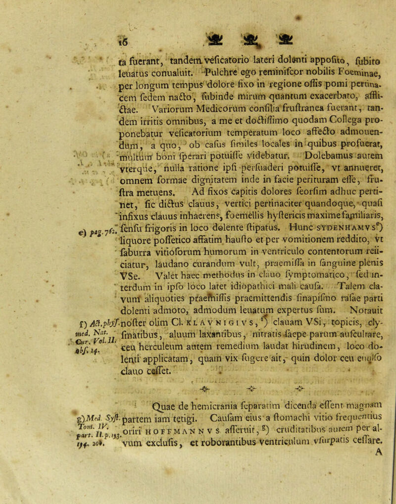 V..'- i6 /' ' 'fa fuerant, tandetnveficatorio lateri dolwti appofuo, fubito leuatus conualuit. -Pulchre ego reminifcor nobilis Foeminae, per longum tempus-dolore fixo in regione offis pomi pcrtina. cem fedem na£lo, ftibinde mirum quantum exacerbato, affli- £lae. Variorum Medicorum confilia fruftranea fuerant, tan- dem irritis omnibus, a me et dodiiffimo quodam Collega pro- ponebatur veficatorium temperatum loco affe£lo admouen- 'dum,‘ a quo, ob cafus fimiles locales in ^quibus p-ro fuerat, r\^ ) 'lYiultuiir boni lj)crari potuifie videbatur. Dolebamus autem yterque, nulla ratione ipfi perfuaderi potuifie, vt annueret, ■- 'V ^ 'i V omnem formae dignitatem inde in facie perituram elfe, fl*u- ftra metuens* Ad fixos capitis dolores feorfim adhuc perti- net, fic diftus clauLis, vertici pertinaciter quandoque,-quafi infixus dauus inhaerens, foemellis hyftericis maximefajriiliaris, V ^^2'^nfu frigoris in loco dolente ftipatus. Hunc s^ydenu amv s®) liquore pofleticb affatim haufto et per vomitionem reddito, vt ' faburra vifiolbrum humorum in ventriculo contentorum refi- ciatur, laudano curandum vult, praemiffa in /anguine plenis VSe. Valet haec methodus in clauo fymptomarico, fed in- ‘ terdum in ipfo loco latet idiopathici mali caula. Talem cla- vunt diquoties praefhiffis praemittendis finapifino ralae parti dolenti admoto, admodum leuatum expertus fum. Norauit f) olim Cl. k l a y n i g i v s, ^ clauam VSi ^ topicis, cty- ^ ttied. fmktibus, aluum laxantibus, nitratis .laepe parum aufculrare, ^ herculeum autem remedium laudat hirudinem, loco do- leati'applicatam, quam vix fugere ait,-quin dolor ceu enulfi) clauo ceffet. * • ^ Quae de hemicrania feparatim dicenda effent magnam ^.Mel partem iam tetigi. Caufam eius’a ftomachi vitio frequentius . oriri HOFFMANNVS afferuir, S) cruditatibus aurem per al- tfi, 2oi. vum exciufis, et roborantibus ventriculum vfurpafis celiare. A