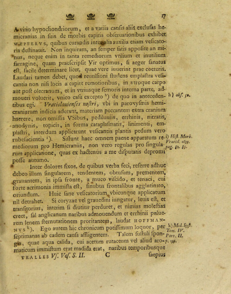 virio hypochondriorum, et a variis caofis aliis exclufas he- micranias in fuis de morbis capitis obferuationibus exhibet. W,E p F E R V s, quibus curandis inte^fcalia auxilia etiam veficato-i ria deftinauit. Non inquiram, an femper fetis appofite an mi-. ’nus, neque enim in tanta remediorum vriiium et inutilium, farragine, quam praefcripfit Vir optimus, fi aeger fenatus cft, facile determinare licet, quae vere iuuerint prae coeteris. Laudari tamen debet, quod reuulfioni ftudens emplaftra vefi- cantia non nifi locis a capite remotioribus, in -vtrpque carpo aut pofl: olecranum, et in vtriusque femoris interna parte, ad- iiioueri voluerit, vnico cadi excepto de quo in antecedeti- tibus egi. ‘ Vratislauienfes noftri, vbi in paroxyfmis hemi- craniarum indicia aderant, materiam peccantem extra cranium haerere, non omiflis VSibus, pediluuiis, errhinis, nitratis, • anodynis, topicis, in forma cataplafinatis, linimenti, em- plaftri, interdum applicarunt veficantia plantis pedum vero rubefacientia 0- Sidunt haec omnem paene apparatum mediorum pro Hemicraniis, non vero regulas pro ft. riim applicatione, quas ex hadenus a me difputatis depromi' poffe autumo. • Inter dolores fixos, de quibus verba feci, referre adhuc debeo illum fingularem, tendentem, obtufiim, prementem, ^rauantem, in ipfa fronte, a muco vifcido, et tenaci, cui forte acrimonia immifia eft, finubus frontalibus agglutinato,' oriundum. Huic fane veficatorium^vbicunque applicatum nil detrahet. Si coryzae vel grauedini iungatur, leuis eft, et tranfitorius, interim fi diutius-perduret, et nimias moleftias creet, fel anglicanum naribus admonendum et errhinii pwlue- rem lenem demutationem proritantem, laudat h o f f m a n- ■N y s ^). Ego autem hic chronicum potifiimum loquor, feptimanas ab eadem caufa affligentem. Talem fuduli fpon-p^^.^ gia, quae aqua calida, cui acetum rutaceum vel aliud aro-p. maticum immidum erat madida erat, naribus temporibusque C faepius