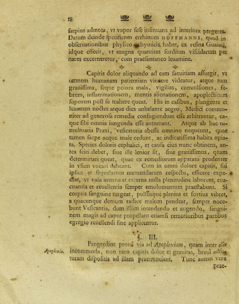 faepius admota j vt vapor fefe infinuans ad interiora perfvereu Datum deinde fpecificnm errhinum hp’ffmanni, quod in obferuationibus phyfico -i^hyniicis. habet, ex refina Guaia^, idque effecit, vt magna quantitas fordium vifcidarum per nai’es excerneretur/cum praefentaneo leuamine. • ' Capitis dolor aliquando ad eam faeuitiam affurgit, vt omnem humanam patientiam vincere videatur, atque tum. grauiflima, feque peiora mala, vigilias, conuulfiones, fe- brem, inflammationem, mentis alienationem, apoplefficum fbporem pofl: fe trahere queat. His in cafibus, plangente et leuamen nodes atque dies anhelante aegro, Medici commu- niter ad generofa remedia confugiendum effe arbitrantur, ea- que fibi omnia iungenda effe autumant. Atque ab hac tu- multuaria Praxi, veficatoria abeffe omnino nequeunt, quae tamen faepe aeque male cedunt, ac indicatiflima habita opia- ta. Species doloris cephalici, et caufa eius nunc obtinens, an- tea fciri debet, flue ille lenior fit, flue grauiflimus, qiiam determinari queat, quae ex remediorum apparatu prudenter in vfum vocari debeant. Cum in omni dolore capitis, flii ipfius er requelarum metuendarum refpedu, efficere expe- # diat, vt vafa interna et externa nulla plenitudine laborent, eua- cuantia et reuellentia femper emolumentum praedabunt. Si corpus fanguine turgeat, pulfusque plenius et fortius vibret, a quacunque demum radice malum pendeat, l)emper noce- bunt Veficantia, dum illum intendendo et augendo, fangui- , nem magis ad caput propellant euamfi remotioribus .partibus egregio reuellendi fine applicentur. ' i tih Progredior protia via ad Apoplexiam, quam inter alia incommoda, non raro capitis dolor et grauiras, breui adfu- turam dilpofuis ad illam praenunuanu Tunc auretn vere ; prae-
