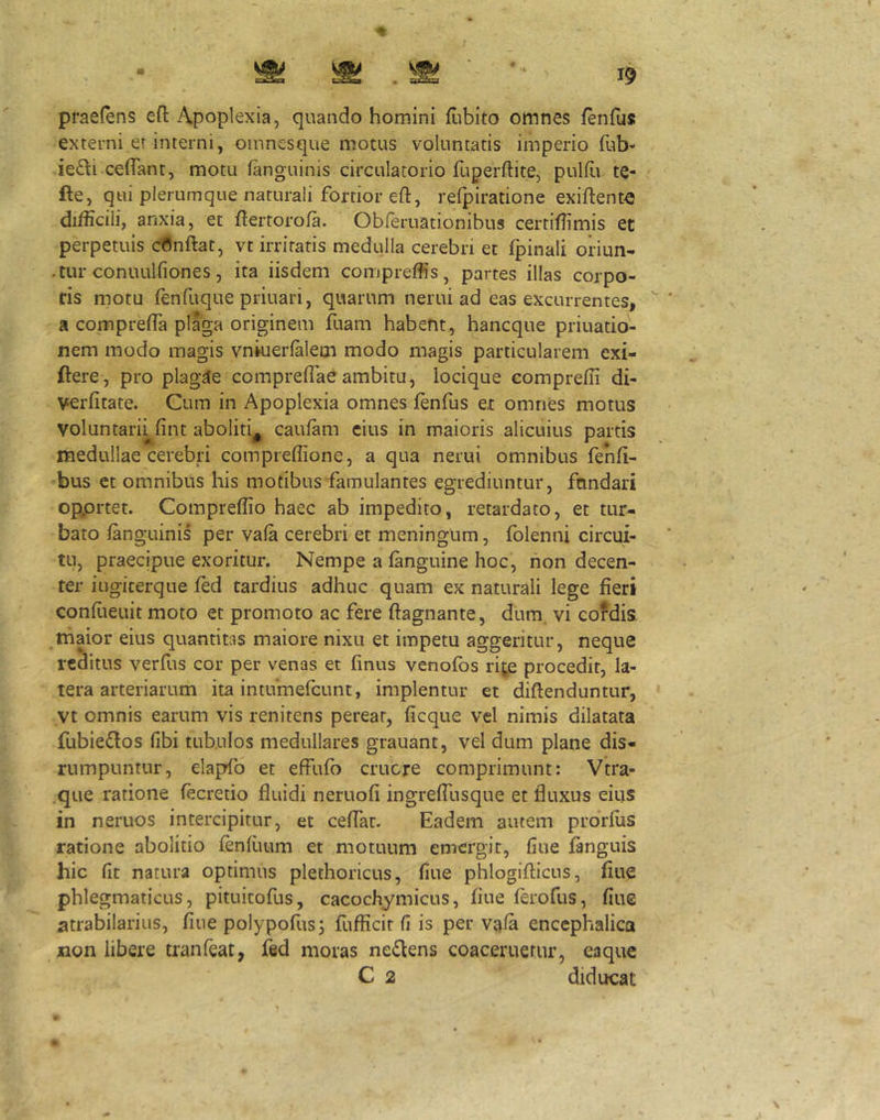 4 I prae(ens efi: Apoplexia, quando homini flibito omnes fenfus externi er interni, oinncsque motus voluntatis imperio fub- ie£li ceflTant, motu (anguinis circulatorio fuperftite, pulfii te- fte, qui plerumque naturali fortior eft, refpiratione exiftenM difficili, anxia, et flertorofa. Obreruationibus certiffimis et perpetuis canftat, vt irritatis medulla cerebri et fpinali oriun- .tur conuulfiones, ita iisdem compreffis, partes illas corpo- ris motu ffinfiique priuari, quarum nerui ad eas excurrentes, H compreffia pl%a originem fuam habent, hancque priuatio- nem modo magis vniuerfalem modo magis particularem exi- ftere, pro plagae compreflaeambitu, locique compreffi di- verfitate. Cum in Apoplexia omnes fenfus e,t omnes motus voluntaru fint aboliti, caufam cius in maioris alicuius partis medullae cerebri compreflione, a qua nerui omnibus fenfi- bus et omnibus his motibus famulantes egrediuntur, fundari opprtet. Compreffio haec ab impedito, retardato, et tur- bato fanguinis per vafa cerebri et meningum, folenni circui- tu, praecipue exoritur. Nempe a (anguine hoc, hon decen- ter iugiterque (ed tardius adhuc quam ex naturali lege fieri confieuit moto et promoto ac fere ftagnante, dum. vi cofdis. thaior eius quantitas maiore nixu et impetu aggeritur, neque reditus verfus cor per venas et finus venofos rij,e procedit, la- tera arteriarum ita intumefeunt, implentur et diftenduntur, Vt omnis earum vis renitens pereat, (icque vel nimis dilatata fubie6fos (ibi tubulos medullares grauant, vel dum plane dis- rumpuntur, elapfo et effulo eruere comprimunt: Vtra- qiie ratione (ecretio fluidi neruofi ingreffusque et fluxus eius in neruos intercipitur, et ceffar. Eadem autem prdrius ratione abolitio (enfuum et motuum emergit, (iue fanguis hic (it natura optimus plethoricus, (iue phlogifticus, flue phlegmaticus, pituitofus, cacochymicus, flue ferofus, (iue atrabilarius, (iue polypofus^ fufficir (i is per v^(a encephalica xion libere tranfeat, fed moras neilens coaceruetur, eaque C 2 diducat