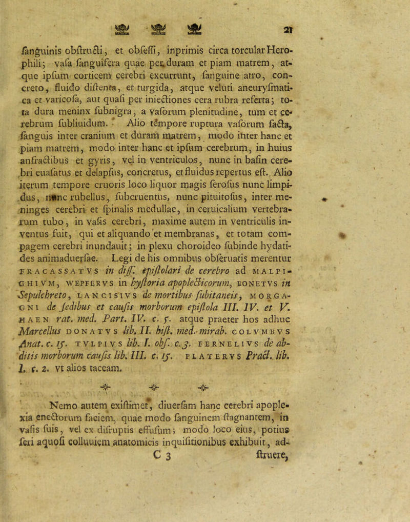 /anguinis obftrucli, et obfefii, inprimis circa torcular Hero- philij vafa /anguifera quae pei;duram et piam matrem, at* que ipfum corticem cerebri excurrunt, fanguine atro, con- creto, fluido diftenta, et turgida, atque veluti aneuryfmati- ca et varico/a, aut quaii per iniet^iones cera rubra referta; to- ta dura meninx fubnigra, a vafbrum plenitudine, tum et ce*' rebrum fubliuidum. * Alio tempore ruptura vafbrum fa£l:a, /anguis inter cranium et duram matrem, modo ihter hanc et piam matrem, modo inter hanc et ipfum cerebrum, in huius anfractibus et gyris, vel in ventriculos, nunc in bafin cere- ,bri euafatus et delapfus, concretus, et fluidus repertus eft. Alio iterum tempore cruoris loco liquor magis ferofus nunc limpi- .dus, n«nc rubellus., fubcruentus, nunc pituitofus, inter me- ninges cerebri et fpinalis medullae, in ceruicalium vertebra- rum tubo, in vafis cerebri, maxime autem in ventriculis in- ventus fuit, qui et aliquando'et membranas, et totam com- pagem cerebri inundauit; in plexu choroideo flibinde hydati- des animaduerfae. Legi de his omnibus obferuatis merentur p R A c A s s A T V s VI diJJ'. ipiftolart de terebro ad m a l p i - CHiVM, wEPFERvs vci hyjloria afofleBicorum^ bonetvs in ■Sepulchreto, l a n c i s i v s de inortibuS' fubitaneisy m o r g a- GNi de Jedibus et taujls morborum epiflola IIL IV. et V. «AEN rat. med. Part, IV. c. f. atque praeter hos adhuc Marcellus d o n a t v s lib. IL hijl, med.- mirab. c o l v m r v s ^mt. c. ij. T V L p I V s lih. L obf. c.j. fernelivs de ab- ditis morborum tau jis lib. IIL c, JJ. p r a t e r v s Fra&.. lih. L f. 2. vt alios taceam. * r Nemo autem exiflimet*, diuerfam hanc cerebri apople- xia eneCforum faciem, quae modo fanguinem flagnantem, in vafis fuis, vel ex difruptis effuflim; modo loco eius, potius feri aquofi colluuiem anatomicis inquifitiombus exhibuit, ad- C 3 ftruere,