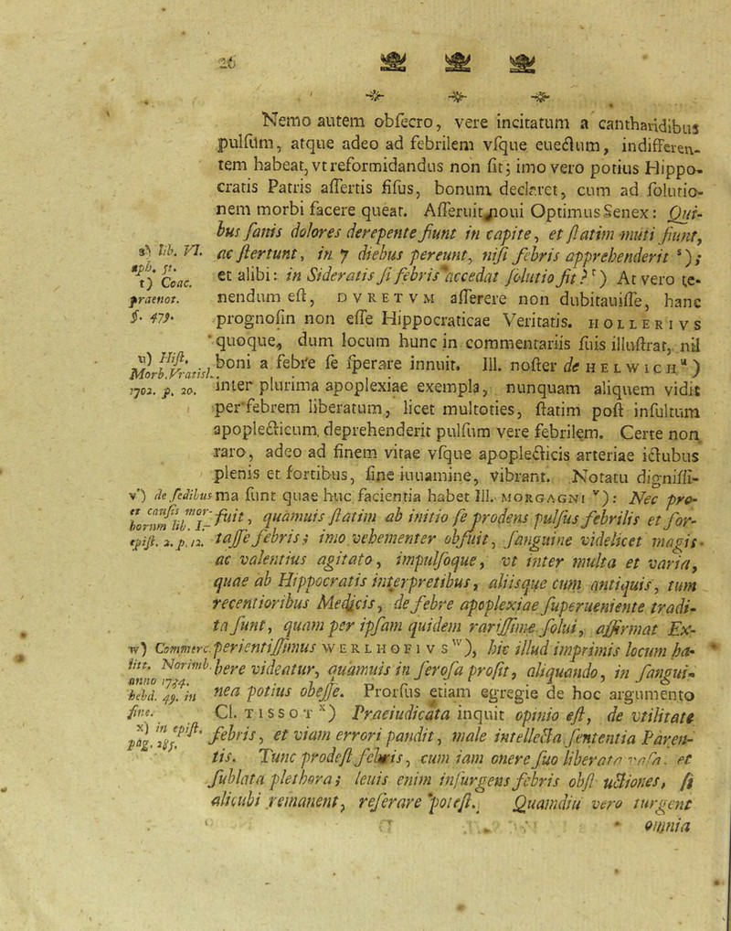 Nemo autem obfecro, vere incitatum a canthandibus pulfum, atque adeo ad febrilem vfque euecHum, indifferen- tem habeat, vtreformidandus non iitj imo vero potius Hippo- cratis Patris affertis iifus, bonum, deeir.ret, cum ad folutio- nem morbi facere queat. Afferiiiyioui OptimusSenex: Qui- Ius fanis dolores derepente fiunt in capite^ et fatim muti fiunt, lih 7^. ac fertum, in y diebus pereunt^ nifi febris apprehenderit *); Coae. Sideratis f febris^ccedat folutio ft?^) At vero te- fraenot. nendum eff, dvretvm afferere non dubitaiiiffe, hanc §> prognofin non effe Hippocraticae Veritatis, hollerivs •quoque^ dum locum hunc in commentariis fuis illuftrat, nil Morb.Vratisl}^^^^ ^ fperare innuit. 111. nofter h e l w i c h. “ ) Tjo2.f.2o. ^inier plurima apoplexiae exempla, nunquam aliquem vidit perffebrem liberatum, licet multoties, ftatim poft infultum apople£l:icum deprehenderit pulfum vere febrilem. Certe non raro, adeo ad finem vitae vfque apople<fficis arteriae iclubus plenis et fortibus, fine iuuamine, vibrant. .Notatu digniffi- v’) defeMmvnd^ funt quae huc,facientia habet Ill.‘morgagni Nec prO f ab ifiitio fe prodens fulfiis febrilis etfor- rjiji.2.p.i2. lajfe febri Si imo vehementer obfuit, fariguine videlicet magis^ ac valentius agitato, impulfocjue, vt inter multa et varia, cjuae ab Hippocratis inurpretibus, alii sapae cum antiquis, tum recentiorihus MetUcis, de febre apoplexiae fuperueniente tradi- ta funt, quam per ipfam quidem rarijftme.folui, ajfrmat Ex- w) Commtrc.perientijfunus w e r l h o f i v s hic illud imprimis locum ha- iitt, ^orhnh.ijgyg qumiiisin fer ofa pro fit, aliquando, in fanguis kebd. 4^. in obejje. Prorfus etiam egregie de hoc argumento fine. Cl. tissot’^) Praciudicata mq\.\\i opiuio gfl, de vtilitati ^ ^^t^ori pandit, male melleBa.fententia Farett- tis. Tunc prodef fehicis, cum iam onere fuo liberata et fuhlnta plethovas leuis enim infurgens febris ohf uBiones, fi alicubi remanent^ refercire *poi e f,) Quamdiu vero turgent ^ < * oinnia
