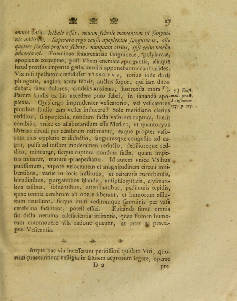 ♦ ^— minia va/a, lethaie €jfety muum fihrile momentum vi fangui* nis adHitifhi. Superata ergo oaiifa apioplexiae fanguine ne, ali* quoties forfan projuit febris, nunquam citius^ ipfi etiim morbo (tduerfa efl. Foeminae Jfexagenariae languineae, •polyfarcaCj apoplexia corveprae, poft VSeni enemata,•purgantia, aliaque haud prorfiis imperite gefta,'ceruici apponebantur cantharides. Vix nifi (pedator credidilTet' t1 s s o t v s, totius inde dor(i phlogofis, angina, acuta febris, audus fopor, qui iam difce- debac, (aeui dolores, crudelis anxietas, horrenda mors^). y) Epifi, Parum laudis ex his accedere puto febri, in (ananda apo-^^^^- plexia. Quis ergo imprudenter veficatorio, vel veficatoriis pluribus (tudio eam vellet inducere?' Sole meridiano clarius redditur, (i apoplexia, nondum fada vafortim ruptura, fuerit curabilis, vnice eo allaborandum effe Medico, vt quantocyus hbertas circuli per cerebrum refiituatur, eaque propter vafb- rum eius oppletio et didudio, (anguinisqtie congeliio ad ca- put, pulfu ad iuftum moderamen redudo, debilioreque red- dito, minuattir, ficque ruptura nondum fada, quam impe- tus minatur, mature ^praepediatur. Id autem vnice VSibus ^ potifiimum, vtpote velocitatem et magnitudinem circuli inhi- bentibus, variis in locis inftitutis , et reiteratis cucurbitulis, hirudinibus, purgantibus blandis, antiphlogifticis, clyfmati- bus talibus, foluentibus, attenuantibus, pediluuiis tepidis, quae omnia cerebrum ab onere liberant, et humorum afflu- xum reuellunt, (icque itum reditumque (anguinis per va(a cerebrina facilitant, poteft effici. Euitanda fiinul omnia (ic dida neruina calefacientia‘irritantia, quae flumen humo- rum commonere vlla ratione queunt, ec inter ^ praeci- pue Veiicantia. •» \ Atque hac via inceflerunt periti(Hmi quidam Viri, quo- rum praeeuntium veftigia in falucem aegrorum legere, operae D 2 pre-