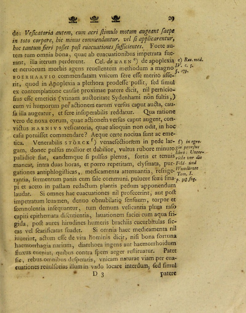 V ^ ^ ^ 29 de: Vejicatoria autem, cum acri flimuh motum augeant faep& in toto corpore, hic minus commendantur, vel ft applicarentur, hoc tantum fieri pojfet poft euacuationes fufficientes. Forte au- tem tum omnia bona, quae ab euacuationibus impetrata fue- rant, illa iterum perderent. CtX.^de h aen de apoplexii\^0 R^t.mcL et neruorum morbis agens reuellentem methodum a magno BOERHAAVio commcndatam vnicum fere effe merito affe- rit, quod in Apoplexia a plethora prodefTe poffit, fed fimul ex contemplatione caufae proximae patere dicit, nil pernido- iius efle emeticis (vtinam audoritate Sydenhami non fultis,) cum vi humorum per adionem earum verius caput auda, caii- ia illa augeatur, et fere inlliperabilis reddatur. Qua ratione vero de noxa eorum, quae adionem verfus caput augent, con- victus H A E N i V s velicatoria, quae alioquin non odit, in hoc cafu potuilTet commendare? Aeque certe nociua funt ac eme- tica. Venerabilis storck^) venaefediontm in pede lar- p inegre- gam, donec pulfus mollior et debilior, vultus rubore pallidior fiat, eandemque fi pulfus plenus, fortis et tenuis maneat, intra duas horas, et porro repetitam, clyfmata, pur-FeW-W gationes antiphlogifticas,. medicamenta attenuantia, retrige- j rantia, fermentum panis cum lale communi, puluere lemi fina-^. yifeq» pi et aceto in pallam redaflum plantis pedum apponendum laudat. Si omnes hae euacuationes nil profecerint, aut poft impetratum leiiamen, denuo obnubilatig fenfuum, torporet Ibmnolentia infeqiiantur, tum demum veficantia pluta rafo capiti epithemata dilciitientia, lauationem faciei cum aqua fri- gida, poft aures hirudines humeris brachiis cucurbitulas fic- cas vel fcarificatas fuadet. Si omnia haec medicamenta nil iuuerint, adum efie de vita hominis dicit, nili bona fortuna haemorrhagia narium, diarrhoea ingens aut haemorrhoiduni fluxus eueniat, quibus contra fpem aeger refiituatur. Patet fic, rebus, omnibus delperatis, vnicam naturae viam per eua- cuationes reuulforias illum in vado locare interdunij fed fimul