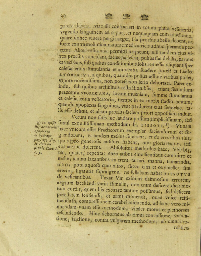 patere debet „ viae illi contrafiari in totum plura veficand, vrgendo finguinem ad caput, .et nequaquam eum reuellendn' quare donec vjuere pergit aeger, illa prorftis abeffe debent ne lorte contra moliuTina naturae medicatricis adhuc fperanda pec- cetur. Aliter veficantia permitti nequeunt, nifi tandem eius vi- . _ «s prorfus concidant,facies pallefcat, pulfusfiatdebilis.paruus et vaciMns, iul5 quibus conditionibus folis remedia aliquantifper calefacientia ffimulantia et monentia fuadere poteft et fuadet s T d RC K r V s, a quibus, quamdiii puifus adhuc viribus pollet ytpote nocentiflimis, non poteft non ferio dehortari. Patet cx- .nde, ftb quibus araiffimisreftriaionibus, etiamfecundum- praecepta sTORcxi A NA, locum imieniant, fumme ftimulantia et calefacientia velicatoria, nempe in eo morbi ftadio tantum,- qua^o apoplexia fanguinea, vtut perdurent eius fequelae ta- lis efle definit, et aliam prorfus faciem priori oppofitam induit. methodum 111. 11 s s o -r i, *) Vtinam apoidexU Viiicum elTet Pra^icomm exemplar -faciendorum' et fu- et hydrops giemiorum, vt tandem melius fliperent, et de erroribus fuis generofis aufibus habent, non gloriarentur, fed f!upu ace,be dolerent. Abloluitur methodus haec VSe bis O !, ter quater,- repetita; enematibus emollientibus ctim nitro « meile; aluum laxantibus ex erem. tartari, manna, tamarindis. mtro ; potu aquolb cum nitro, fucco citri et oxvmelle; fitu erecto,, hgaturis fupra genu, ne fyllabam habet V i s s o t v s de veficantibus. Taxat Vir eximius damnofum errorem, aegrum lacefiendi varus ftimults, non enim deficere dicit mo- tum cordis,^quem his excitare tantum poffiimus, fed deficere poteftatem fentlendi, et artus mouendi, quae vnice refti- tuenda fre, compreffionem cerebri minuendo, ad hanc vero mi- nijendam vnam elTe .methodum, vitales motus et plethoram cia ab orniii concufJione, vo/ura- tione^ contra vulgarem methodum; ab omni aro* * ttiaticQ