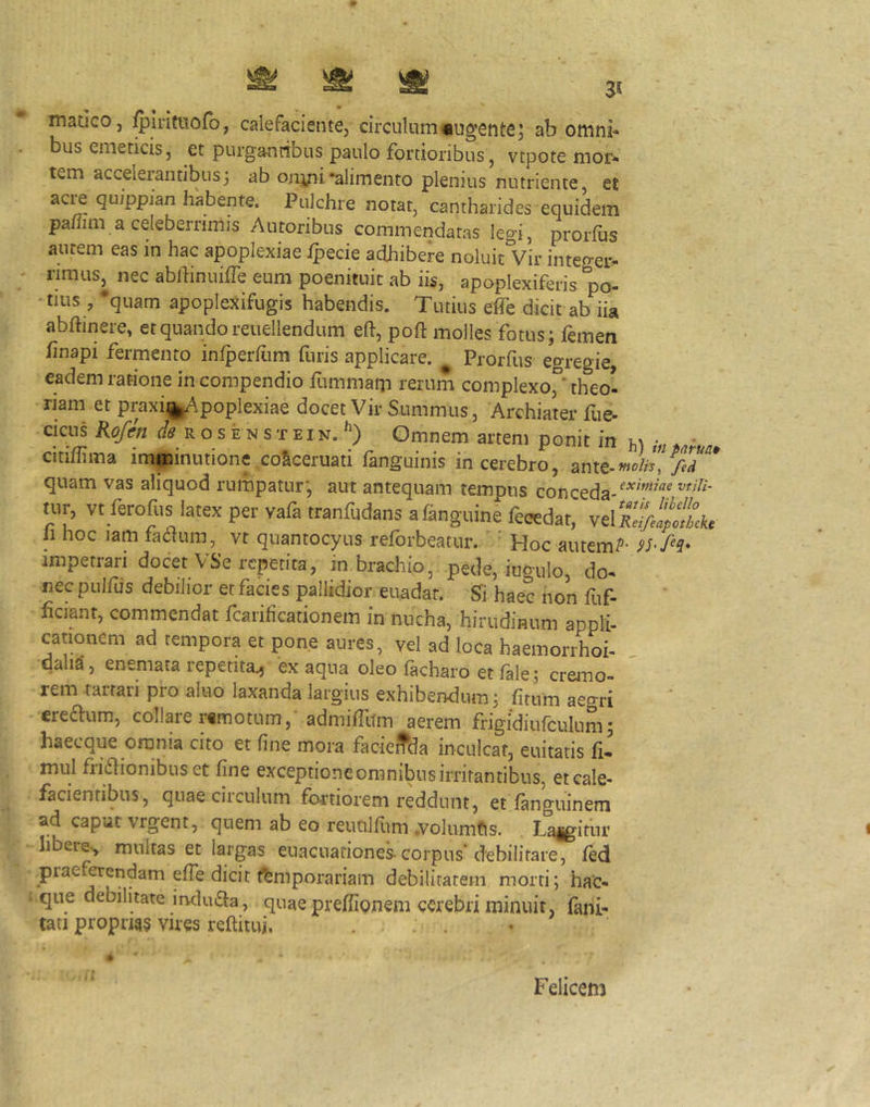 ^ ^ ^ 3, madeo, ^Iritttofo, calefaciente, circulum«ugente; ab omni- bus emeticis, et purgantibus paulo fortioribus , vtpote mor- tem accelerantibus; ab onyii‘alimento plenius nutriente, et acij quipplan habente. Pulchre notat, cantharides equidem pa/Jim a celeberrimis Autoribus commendatas legi, prorfus autem eas in hac apoplexiae ipecie adhibere noluit Vir integer- rimus, nec ablhnuifTe eum poenituic ab iis, apoplexiferis po- •tius , 'quam apoplexifugis habendis. Tutius effe dicit ab iia abftinere, et quando reuellendum eft, poft molles fotus; femen finapi fermento infperfum furis applicare. ^ Prorfus egregie, eadem ratione in compendio fummam rerum complexo,° theol riam et praxii^j^iApoplexiae docet Vir Summus, Archiater fue- cicus Rofen (/(? rosenstein. Omnem artem ponit in m • citiflima imminutione coSceruati fanguinis in cerebro, quam vas aliquod rumpatur; aut antequam tempus conceda-^^'^ tur, vt ferofus latex per vafa tranfudans afangiiine feoedat, velfil/iti hoc lam fa^um, vt quantocyus reforbeatur. ' Hoc autem?- impetrari docet VSe repetita, in brachio, pede, iugulo, do- nec pulfus debilior et facies pallidior euadat. Sii haec non fuf- ficiant, commendat fcarificationem in nucha, hirudinum appli- cationem ad tempora et pone aures, vel ad loca haemorrhoi- dalia, enemata repetita^ ex aqua oleo facharo et fale; cremo- rem taitari pro aluo laxanda largius exhibendum; fitum aegri creaum, collare remotum,- admidltm aerem fr/gidiufculum; haecque omnia cito et fine mora facieffda inculcat, euitatis fi- mul friaionibus et fine exceptione omnibus irritantibus, et cale- facientibus, quae ciiculum fortiorem reddunt, et fanguinem ad caput vrgent, quem ab eo reucilfiim .volumfis. Langitiir libere-, multas et largas euacuationes corpus debilitare, fed praefoendam effe dicit ffemporariam debilitatem morti; hac- que debilitate induaa, quae preffiemem cerebri minuit, fani- tati propna§ vires reftitui. ... h Felicem