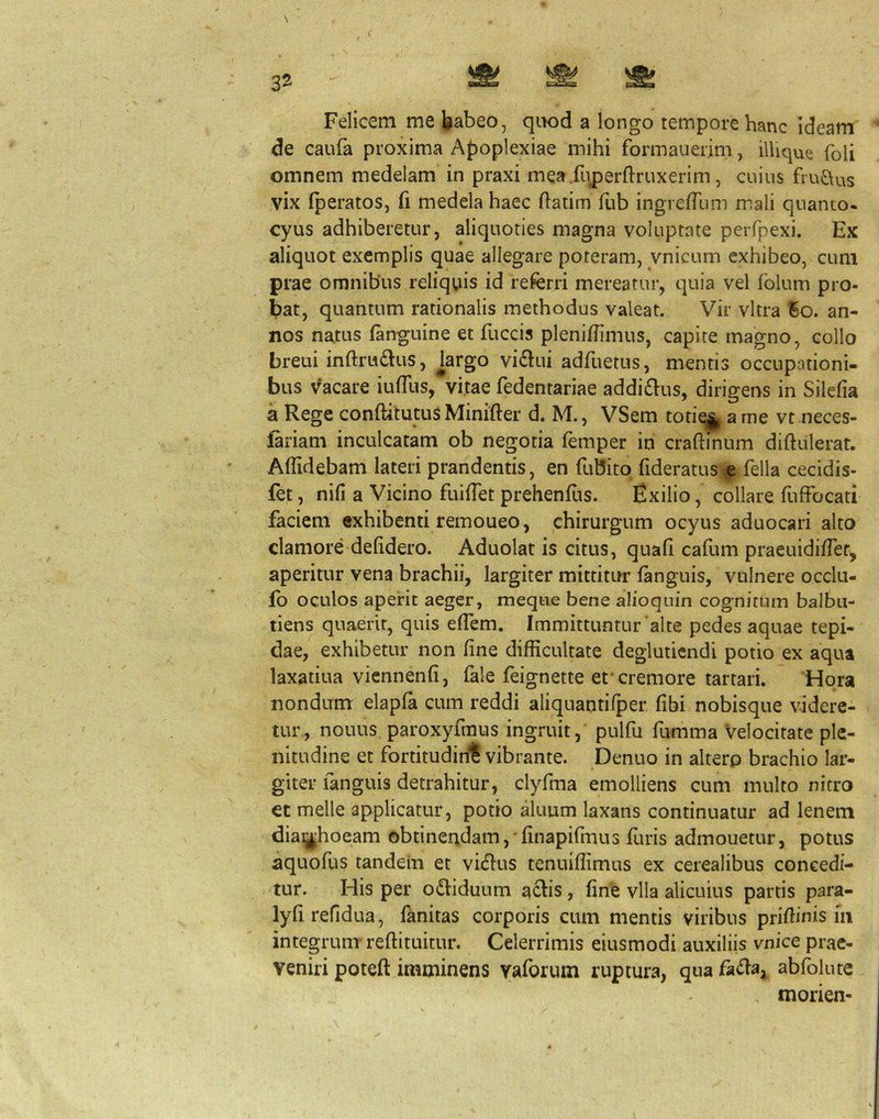 \ Felicem me babeo, qiK)d a longo tempore hanc ideam de caufa proxima A{)oplexiae mihi formauerim, ilUque foli omnem medelam in praxi mea.fiiperftruxerim, cuius fru£\us vix fperatos, fi medela haec ftatim fub ingre/rum mali quanto- cyus adhiberetur, aliquoties magna voluptate perfpexi. Ex aliquot exemplis quae allegare poteram, vnicum exhibeo, cum prae omnibus reliquis id referri mereatur, quia vel folum pro- bat, quantum rationalis methodus valeat. Vir vitra Bo. an- nos natus (anguine et fuccis plenidimus, capite magno, collo breui inftrudlus, brgo vi^lui adflietus, mentis occupationi- bus vacare iulTus, vitae fedentariae addi£lus, dirigens in Silefia a Rege conftitutus Minifter d. M., VSem totiq|^ a me vt neces- ftriam inculcatam ob negotia femper in craftinum diftulerat. Allidebam lateri prandentis, en fubitq fideratus e fella cecidis- fet, nili a Vicino fuilTet prehendis. Exilio, collare diffocati faciem exhibenti remoueo, chirurgum ocyus aduocari alto clamore delidero. Aduolat is citus, quali cafum praeuidilTet, aperitur vena brachii, largiter mittititr languis, vulnere occlu- fo oculos aperit aeger, meqtie bene alioquin cognitum balbu- tiens quaerit, quis elTem. Immittuntur'alte pedes aquae tepi- dae, exhibetur non line difficultate degluticndi potio ex aqua laxatiua viennenli, fale feignette et‘cremore tartari. Hora nondum elapla cum reddi aliquantiIper libi nobisque videre- tur, nouus paroxyfmus ingruit, pulfu furnma Velocitate ple- nitudine et fortitudiril vibrante. Denuo in altero brachio lar- giter fanguis detrahitur, clyfma emolliens cum multo nitro et meile applicatur, potio akmm laxans continuatur ad lenem diaijhoeam obtinendam, linapirmus diris admouetur, potus aquodis tandem et vidlus tenuiffimus ex cerealibus concedi- tur. His per odlidunm a£^is, fine vlla alicuius partis para- lyfirefidua, fanitas corporis cum mentis viribus pridinis iii integrum- reftituitur. Celerrimis eiusmodi auxiliis vnice prae- veniri poteft imminens vaforum ruptura, qua fa<daj abfolute morien-