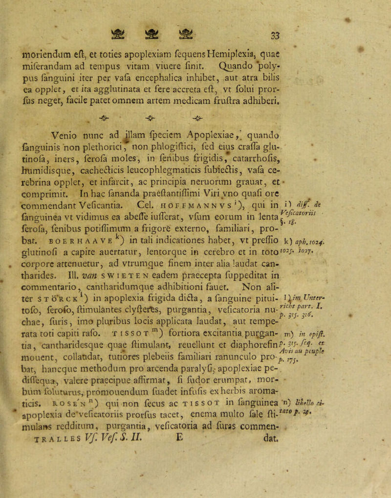 33 moriendum efl, et toties apoplexiam fequensHemiplexia, quae miferandam ad tempus vitam viuere finit. Quando poly- pus (anguini iter per va(a encephalica inhibet, aut atra bilis ea opplec, et ira agglutinata et fere accreta eft, vt folui pror- fus neger, facile patet omnem artem medicam fruftra adhiberi. Venio nunc ad ^llam (peciem Apoplexiae,' quando fanguinis non plethoriei, non phlogiftici, fed eius cralfa glii- tinofa, iners, ferofa moles, in fehibus frigidis, catarrhofis, Inimidisque, cachecticis leucophlegmaticis fubieflis, vafa ce- rebrina opplet, et infarcit, ac principia neruorimi grauat, et* comprimit. In hac fananda praeftantifiimi Viriyno quafi ore commendant Veficantia. Cei. hoffmannvsQ, qui in H Je languinea vt vidimus ea abeffe iufihrat, vfum eorum in lenta ferofa, fenibus potifiimum a frigore externo, familiari, pro- bat. BOERHAAVE^) in tali indicationcs habet, vt preflio k)ap/j,/02^. glutinofi a capite auerfatur, lentorque in cerebro et in toto*®^/* . corpore attenuetur, ad vtrumque finem inter alia laudat can- tharides. 111. van s w IE T E N eadem praecepta fuppeditat in commentario, cantharidumque adhibitioni fauet. Non ali- ter sto‘rck*) in apoplexia frigida di^la, a fanguine pitui- llimUnur^ tofo, ferofo, ftimulantes clyflei^s, purgantia, veficatoria chae, furis, imo pluribus locis applicata laudat, aut tempe- ^ rata toti capiti rafo. t i ssot ') fortiora excitantia purgan- m) /« epifl. tia. cantharidesque quae ftimulant, reuellunt et diaphorefin/’- ’ ,, 3 1 t • 1 Avisuupcuple mouent, collaudat, tutiores plebeiis familiari ranunculo pro-^ ,^^^ bat, haneque methodum pro arcenda paralyfi,- apoplexiae pe- diffequa, valere praecipue affirmat, fi fudor erumpar, mor- • bum foluturus, promonendum fuadet infufis ex herbis aroma- ticis. rose'n) qui non fecus ac tissot in fanguinea'«) hUlh d. apoplexia de*veficatoriis prorfus tacet, enema multo fale mulai^s redditum, purgantia, veficatoria ad furas commen- 'iKALLU^Vf.Vef.S.U, E dat.