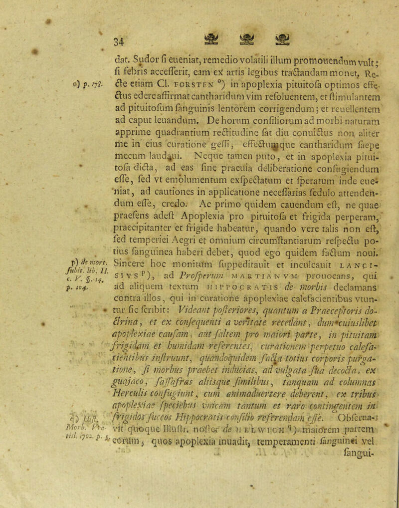 / o) p. ijS- p) (}? mort. fubit. lib. ll, c. F. ^, 7^, p. lO/f, l\^Ofb' Vi-a- tiil, 'qo-i. p. ^ dat. Sudor fi eueniat, remedio volatili illum promonendum vult* fi febris accelTerit, eam ex artis legibus traflandam monet. Re- dle etiam Cl. forsten °) in apoplexia pituitofa optimos efFe^ £lus edereaffirmat cantharidum vim refoluentem, erfiimulantem ad pituitofumfanguinis lentorem corrigendum; et reuellentem ad caput leuandum. De horum confiliorum ad morbi naturam apprime quadrantium re61itudine fat diu conui£lus non aliter me in eius curatione gefii, efFedlui^que cantharidum laepe mecum laud^ui. Neque tamen puto, et in apoplexia pitui- tola di^a, ad eas fine praeuia deliberatione confugiendum effe, fed vt emolumentum exfpe61atum et fperatum inde eue- ‘niat, ad cautiones in applicatione neceflarias fedulo attenden- dum efie, credo. Ac primo quidem cauendum efi, ne quae praefens adefi: Apoplexia pro pituitofa et frigida perperam, praecipitanter et frigide habeatur, quando vere talis non eft, fed temperiei Aegri et omnium circunfftantiarum refpe£lu po- tius ianguinea haberi debet, quod ego quidem facium noni. Sincere hoc monit-um fuppedirauit et inculcauit lanci- s T V S ^), ad Profferum m a r ti a n v m- prouocans, qui ad aliquem textum i-nrroc ratis de morbis declamans contra illos, qui in curatione apoplexiae calefacientibus vtun- tur fic fcribit: Videant poflerioresy quantum a Praeceptoris do- Brina, et ex conjequenti a veritate recedant, dumHiiiuslihet apoplexiae caufam, aut fait em pro maiori parte, in pituitam frigidam et humidam referentes, curationem perpetuo calefa- cientibus injlruunt, quandoquidem fa^^a totius corporis pufga- tione, fi morbus praebet inducias, ad vulgata flia dccoBa, ex guajaco, fafhfras aliis que fimilibns, tanquam ad columnas He r eidis confugiunt, cum ani maduerter e deberent, ex tribus apoplexiae fpeciehus vnicam tantum et raro (ontintrentern in frigidos fuccos Hippocratis c&nfilio referendam ef e. Obferua-; vit cfuoque Illufir. no^loi’ t/r? n e‘lwi c h maio‘reni j^aitem ’ eorum j quos apoplexia inuadiq temperamenti languinei vel - fiingui-