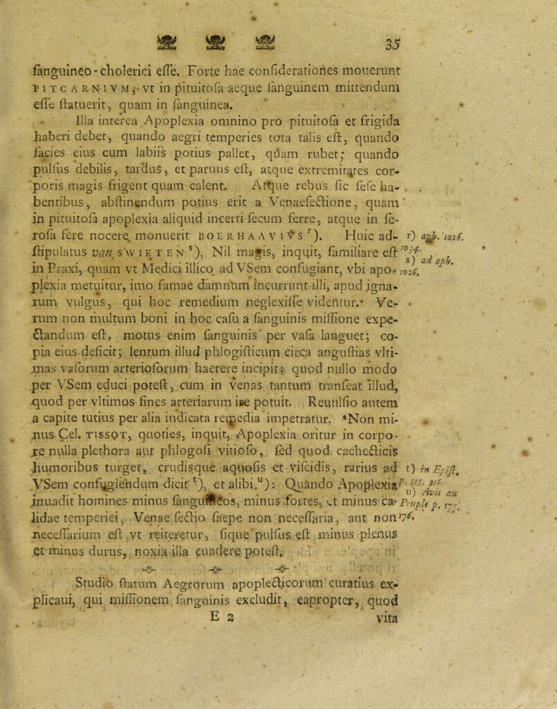/anguineo“cholerici efie. Forte hae confiderationes mouerunt y 1 T c A R N I V M vt in pituitofa aeque languinem mittendum effe ftatuerit, quam in fanguinea. ' > . Illa interea Apoplexia omnino pro pituitofa et frigida haberi debet, quando aegri temperies tota talis eft, quando facies eius cum labiis potius pallet, quam rubet; quando pulfus debilis, tardus, et paruus eft, atque extremitates cor- poris magis frigent quam calent. Attjue rebus (ic fefe ha- . . bentibus, abftinendum potius erit a Venaefeftione, quam' in pituitofa apoplexia aliquid incerti fecum ferre, atque in fe- rofa fere nocere, monuerit b o e ii h a a v i V’ s Huic ad- 0 a^. 'loif. ftipulatus vcm, s'w i e x e n ®), Nil magis, inqqit, familiare eft ^ in Praxi, quam vt Medici illicq ad VSem confugiant, vbi apo^/02^. pjexia metuitur, imo famae damnlma incurrunt illi, apud igna- rum yulgus, qui hoc remedium neglexilfe videntur.* Vcr • rum non multum boni in hoc cafu a fanguinis mifiione expe- nsandum eft, motus enim fanguinis'per vafa languet; co- pia eius deficit; lentum illud phlogifticum circa anguftias vlti- mas valorum arteriofbrum haerere incipitt quod nullo modo per VSem educi poteft, cum in venas tantum tranfeat Illud, .quod per vltimos fines arteriarum ii»e potuit. Reiuilfio autem a capite tutius per alia indicata reqjiedia impetratur. ^Non mi- nus Cei. tissqt, quoties, inquit. Apoplexia oritur in corpo- - je nplla plethora aur phlogofi vitiofb, fed quod cachedlicis humoribus turget, crudisque aquofis et vifcidis, rarius ad t) rnEpijl^ VSem confi^ie'ndum dicit’^), etalibi.^): Qnando Apoplexia^^^^^^j^-^^J^f inuadit homines minus fangui!fr$os, minus .fortes, ct minus ca>Pf,/^/f Jidae temperiei, Venae fefSio faepe non neceftaria, aut non^'*’'* neceffarium eft ,vc reiteretur, fique pulfus. eft minus plenus Ct minus durus, noxia illa puadere poteft, ,i^ • ‘ . •'ij  ■' Studio ftatum Aegrorum apoplefticorum curatius ex- jpiicaui, qui miflionem fanguinis excludit, eapropter,, quod