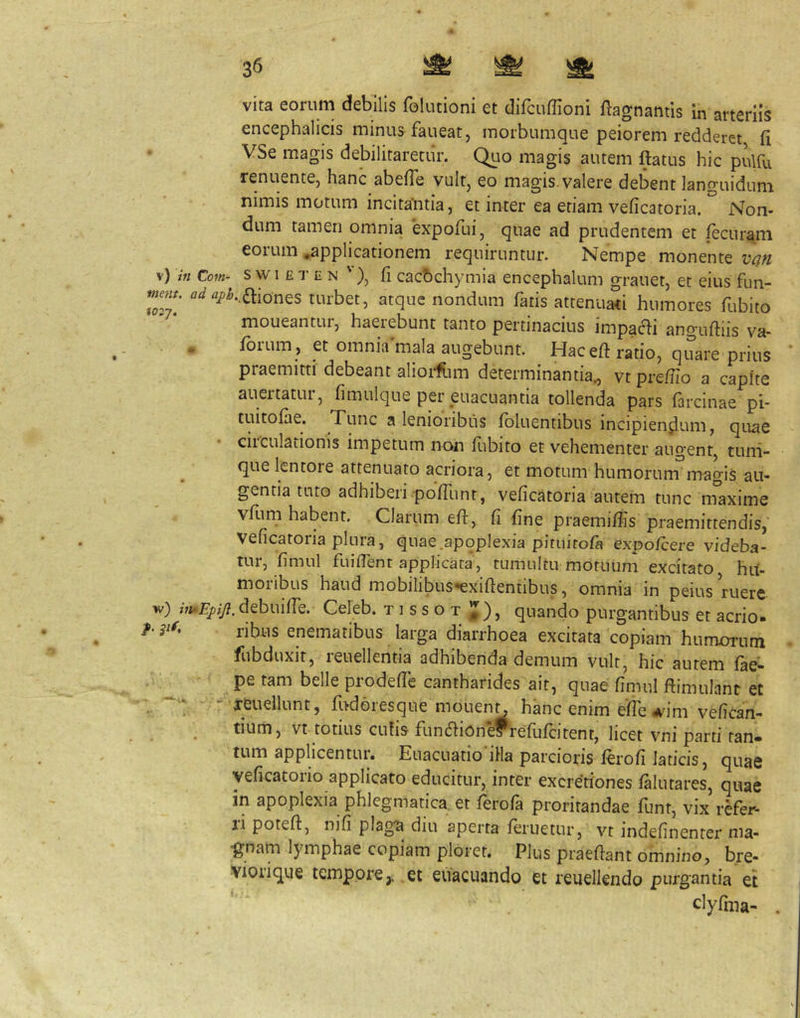encephalicis minus faueat, morbumque peiorem redderet fi VSe magis debilitaretur. Quo magis autem ftatus hic pulfu renuentCj hanc abefie vultj eo magis, valere debent languidum nimis motum incita'ntia, et inter ea etiam veficatoria. Non- dum tamen omnia 'expofuij quae ad prudentem et fecuram eorum .applicationem requiruntur. Nempe monente van \) in Co7n- s w I £ T E N '), fi cacbchymia encephalum grauet, et eius fun- mjm. Od turbet, atque nondum fatis attenuati humores fubito nioueantui, haeiebunt tanto pertinacius impacli anguftiis va- « fbium, et omnia mala augebunt. Hacefi: ratio, quare prius praemitti debeant alioi-fiim determinantia^ vt prefiio a capite auertatur, fimulque per euacuantia tollenda pars farcinae pi- tuitofiie. Tunc a lenioribus fbluentibus incipiendum, quae ciiculationis impetum non llibito et vehementer augent, tuni- que lentore attenuato acriora, et motum humorum magis au- gentia tuto adhiberi pofTunt, veficatoria autem tunc maxime vfiim habent. Clarum efi:, fi fine praemifiis praemittendis, veficatoria plura, quae.apoplexia piruitofa expo/cere videba- tur, fimul fuifient applicata, tumultu motuum excitato hu- moribus haud mobilibus-exiftentibus, omnia in peius ruere w) debui (Te. Celeb. tissot quando purgantibus et aerio» /• ribus enematibus larga diarrhoea excitata copiam humorum fiibduxit, leuellentia adhibenda demum vult, hic autem fae- pe tam belle prodefie cantharides ait, quae fimul ftimulant et - reuellunt, fi^doiesque mouenc hanc enim efie <vjm vefican- tium, vt totius cufis funefiion^refufeitent, licet vni parti tan. tum applicentur. Euacuatio iHa parcioris lerofi laticis, quae yeficatoiio applicato educitur, inter excretiones falutares, quae in apoplexia phlegmatica et ftrola proritandae funt, vix refer- ti poteft, nifi plaga diu aperta lenietur, vt indefinenter ma- gnam lymphae copiam ploret. Plus praefiant omnino, bre- vioiique tempore,, et euacuando et reuellendo purgantia et clyfma- .
