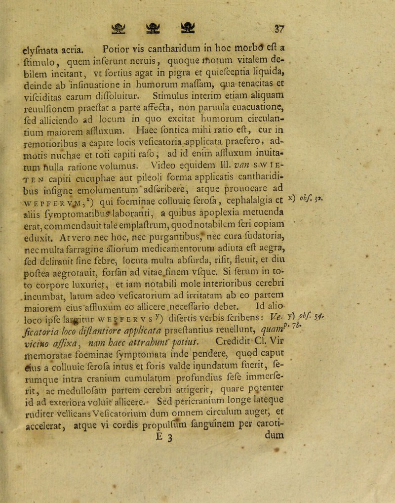 clyrmata acria. Potior vis cantharidum in hoc morbcJ efl a ftimulo, quem inferunt neruis, quoque rfiotum vitalem de- bilem incitant, vt fortius agat in pigra et quiefcentia liquida, deinde ab 'infinuatione in humorum malTam, qua tenacitas et vifciditas earum diffoluitur. Stimulus interim etiam aliquam reuulfionem praedat a parte affecta, non pariiula euacuatione, fed alliciendo ad locum in quo excitat humorum circulan- tium maiorem afiluxum. Haec fontica mihi ratio eft , cur in remotioribus a capite locis veficatoria-applicata praefero» ad- motis nuchae et toti capiti rafb, ad id enim affluxum inuita- tum fiLilla ratione volumus. Video equidem 111. van s w i e- TEN capiti cucuphae aut pileoli forma applicatis canthaiidi- bus infigne emolumentum‘adfGribere, atque prouocare ad w E p F E R vjvi ,^) qui foeminae colluuie ferofa, cephalalgia et aliis fymptomatibu?laboranti, a quibus apoplexia metuenda erat, commendauit tale emplaftrum, quod notabilem feri copiam eduxit. At vero nec hoc, nec purgantibus* nec cura fudatoria, nec multa farragine aliorum medicamentorum adiuta eft aegra, fed delirauit fine febre, locuta multa abfurda, rifit, fleuit, et diu poftea aegrotauir, forfan ad vitae.finem vfque. Si ferum in to- to corpore luxuriet, et iam notabili mole interioribus cerebri .incumbat, latum adeo veficatorium ad irritatam ab eo partem maiorem eius‘affluxum eo allicere.neceftario debet. Id aliO' loco ipfe langitur wejfervs^) difertis verbis fcribens: Ve- Jicatoria loco diftantiore applicata praeftantius reuellunt, qiunnl vicino affixa^ nam haec attrahunt'potius. Credidit-Cl. Vir memoratae foeminae fymptomata inde pendere, quod caput ^ius a colluuie ferofa intus et foris valde inundatum fuerit, fe- rumque intra cranium cumulatum profundius fefe immerfe- rit, ac medullofam partem cerebri attigerit, quare pqtenter id ad exteriora voluit allicere.- Sed pericranium longe lateque ruditer vellicans Veficatorium dum omnem circulum auget, et accelerat, atque vi cordis propulfum fanguinem per caroti- E 3 dum x) ohf, jj. y) 0^/ S4' .