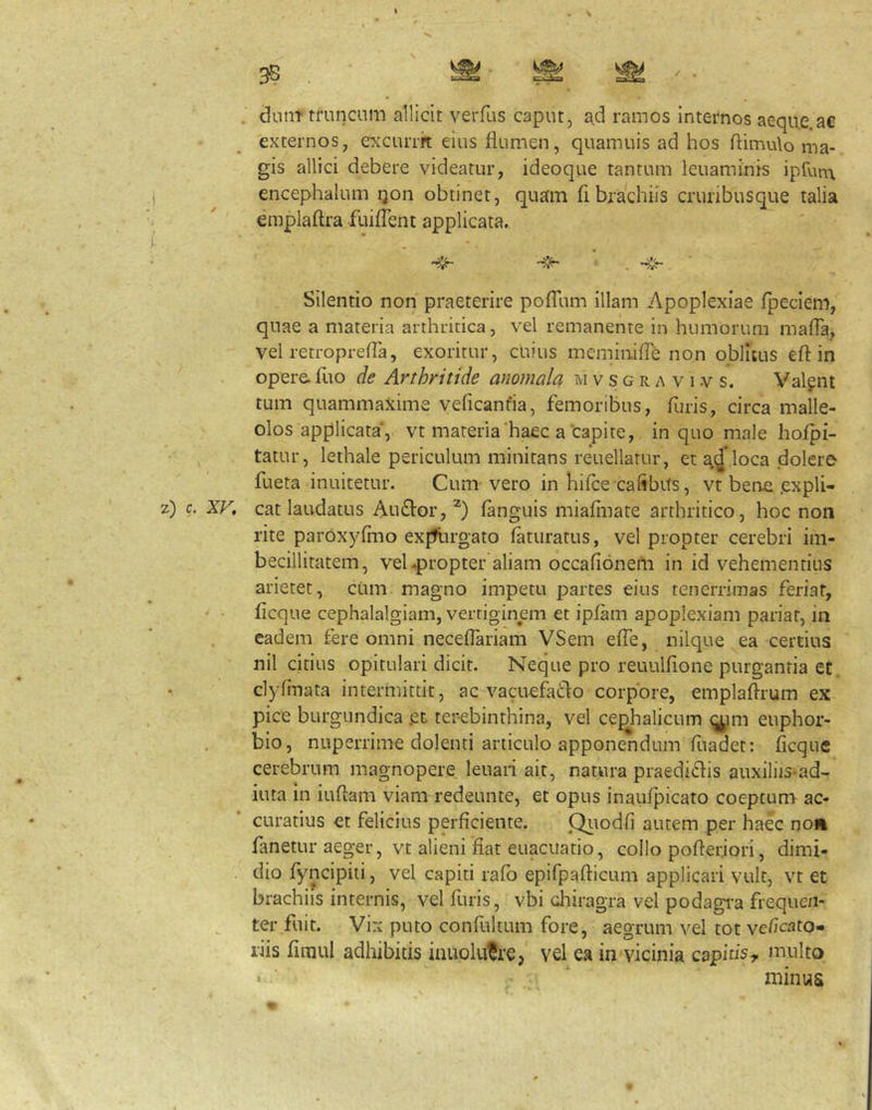 . diint tl‘uncum allicit veiTus caput, ad ramos internos aeque ae externos, excurrrt eius flumen, quamuis ad hos flimulo ma- gis allici debere videatur, ideoque tantum leuaminis ipfum encephalum qon obtinet, quam fl brachiis crunbusque talia emplaftra fuiflent applicata. Silentio non praeterire pofllim illam Apoplexiae fpeciem, quae a materia arthritica, vel remanente in humorum mafla, vel retroprefTa, exoritur, cuius mcminifle non oblitus efl: in opere, fuo de Arthritide anomala m v s g r a v i v s. Valgnt tum quammaxime veficanfia, femoribus, furis, circa malle- olos applicata, vt materia haec a capite, in quo male hofpi- tatur, lethale periculum minitans reuellarur, eta.d loca dolere fueta inuitetur. Cum vero in hifce cafibiTs, vt bene .expli- cat laudatus AlkSIoi’, (anguis miafinate arthritico, hoc non rite paroxyflno explirgato faturatus, vel propter cerebri im- becillitatem, vel 4)ropter aliam occafionem in id vehementius arietet, cum magno impetu partes eius tenerrimas feriat, flcque cephalalgiam, vertiginem et ipfam apoplexiam pariat, in eadem fere omni neceflariam VSem efie, nilque ea certius nil citius opitulari dicit. Neque pro reuulfione purgantia et. clyfmata intermittit, ac vacuefado corpore, emplaflrum ex pice burgundica .et terebinthina, vel cephalicum (;^im euphor- bio, nuperrime dolenti articulo apponendum fuadet: flcque cerebrum magnopere leuaii ait, natura praedi(flis auxiliis^ad- iuta in iuflam viam redeunte, et opus inaufpicato coeptum ac- curatius et felicius perficiente. Qitodfi autem per haec no» fanetur aeger, vt alieni fiat euacuatio, collo pofleriori, dimi- dio fyncipiii, vel capiti rafo epifpafticum applicari vult, vt et brachiis internis, vel furis, vbi diiragra vel podagi^a frequen- ter fuit. Vix puto confultum fore, aegrum vel tot veficato- riis fimul adhibitis iiiuolu^re, vel ea in vicinia capitis^ multo > ■ ‘ minus
