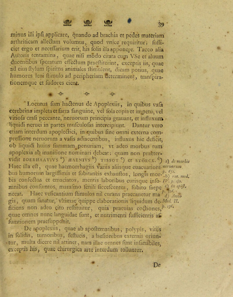 # 39 minus illi ipfi applicare, quando ad brachia et pedes materiam' arthriticam allediam volumus, quod vnice requiritur; fuffi- ciec ergo et necedarium erit, his felis illa apponere. Taceo alia Antoris tentamina , quae nifi modo citata cupi VSe et aluum ducentibus (peratum effeflum praediterint, exceptis iis, quae ad eiusdylum rpirirus animales ftimulenr, dicam potius, quae humores leni (limulo ad peripheriam Seterminent, tranfpira- tionemque et fudores cieiu. 'Locutus fum haflenus de Apoplexiis, in quibus va(a eerebrina impleta et farta fanguine, vel (bla copia et iinpetu, vel vitiofa crafi peccante,‘neruorum principia grauant, et influxurrk liquidi neruei in partes murculo(as intercipiunt. Dantur vero etiam interdum apople6tici, in quibus fine omni externa com- preflione neruorum a vafis adiacentibus, influxus hic deficit, ob liquidi huius fummam^penuriam, vt adeo morbus tum apoplexia ab inanitione nominari debeat; quam non pra^ter- vidit BOERHAAVIVS HAENIVS TISSOT et STORCK.^) a) de fnofhii Haec illa eft, quae haemorrhagiis variis aliisque euacuationi- bus humorum largiflimis et fubitaneis exhauftos, longis mor-^i,y^J.'^, bis confe£lois et emaciatos, mentis laboribus curisque [nCo-iKp. tSo. mnibus confiimtos, marafino fenili ficceicentes, fubito (aepe necat. Haec veficantium (limulos nil curans praecanetur ma gis, quam fanatur,'vltimae^'quippe elaborationis liquidum II, ficiens non adeo gito reflituitur, quia praeuias coitiones, quae omnes nunc languidae funt, et nutrimenti diflicientis'aC fumtionem praefupponit. De apoplexiis, quae ab apoflematibus, polypis, vitiis in (olidis, tumoribus, feftucis, a laefionibus externis oriun- tur, multa dicere nil attinet, nam illae omnes fiint in(anabiles, exceptis his, quae chirurgica arce interdum tolluntur.