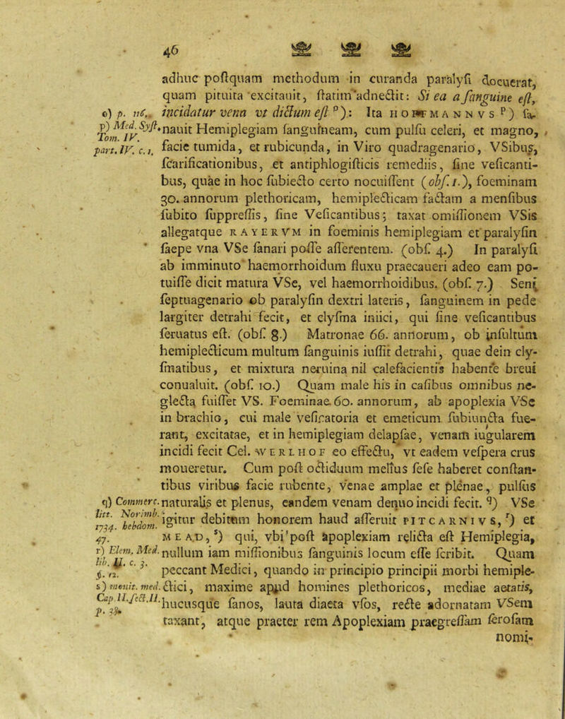 adhuc poftquam methodum in curanda paralyfi docuerat, quam pituita excitaiiit, flarim*adnedit: Si ea a fanguine e[t, o) p. incidatur vena vt diBwn eft Ita ii o w m a n n v s ^ ) far Hemiplegiam fangufneam, cum pulfu celeri, et magno, . part.lF. c.j. facie tumida, et rubicunda, in Viro quadragenario, VSibus, jfcarificationibus, et antiphlogifticis remediis, fine veficanti- bus, quae in hoc fubiedo certo nocuifTent (obf.i-X foeminam 30. annorum plethoricam, hemiple£licam fa61:am a menfibus iubito flippreffis, fine Veficantibus j taxat omiflionem VSis allegatque rayervm in foeminis hemiplegiam et paralyfin faepe vna VSe fanari poiTe aflerentem. (obfl 4.) In paralyfi ab imminuto haemorrhoidum fluxu praecaueri adeo eam po- tuifTe dicit matura VSe, vel haemorrhoidibus, (obfi 7.) Sen^ feptuagenario ob paralyfin dextri lateris, fanguinem in pede largiter detrahi fecit, et clyfma iniici, qui fine veficantibus feruatus efl. (obf g.) Matronae 66. annorum, ob infultum hemipleclicum multum fanguinis iuflit detrahi, quae dein cly- fmatibus, et mixtura nei*uina nil calefacienti*? habente breui conualuit. (obf 10.) Quam male his in cafibus omnibus ne- glefla fuiffet VS. Foeminae.60. annorum, ab apoplexia VSc in brachio, cui male vefinatoria et emeticum fubiumSla fue- rant, excitatae, et in hemiplegiam delapfae, venam iugularem incidi fecit Cei. w e r l h o f eo efFe(3:u, vt eadem vefpera crus moneretur. Cum pofl odiduum melius fefe haberet conflan- tibus viribufi facie rubente, venae amplae et plenae, pulflis q) Cowwerc.naturalis et plenus, eandem venam denuo incidi fecit. VSe /7/^ debittim honorem haud afferuit pitc a rn i v s, et MEA.D,®) qui, vbi^pofl apoplexiam reli£la efl Hemiplegia, Quam i hemiple- s) menit. med dilci j maxiiTie api-id homines plethoricos, mediae aetatis, ^^j^^’-f'^^’^^’hucusque fanos, lauta diaeta vfbs, refle adornatam VSeni taxant, atque praeter rem Apoplexiam praegreflam ferofam nomi- r) Hew. Mfrf,nullum iam miflionibus fanguinis locum effe feribit. peccant Medici, quando in principio principii morb lih. c. (2.