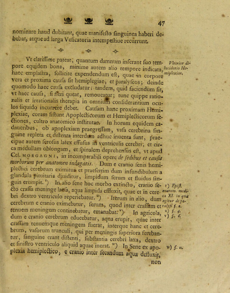 ^ ^ ^ 47 nominare haud dubitant, quae manifefto fanguinea haberi de-* bebat, atque ad larga Vehcatoria intempeftiue recilrrunti ^ Vt claridime pateat, quantum damnum inferant fuo tem* Vherior di- pore equidem bona, minime autem alio tempore indicata iucidatioHe-_ haec emplaftra, follicite expendendum eft, quae in corpore vera et proxima caufa fit hemiplegiae j et paralyfeos^ deinde quomodo haec caufa excludatur; tandem, quid faciendum fir Vt haec caufa, fi feri queat, remoueamr; mnc quippe ratio! nahs et irrationalis therapia in omniufi confiderantium ocu- los -liquido incurrere debet. Caufam hanc proximam Hemi, plexiae, coram fiftunt ApopIe£liCorum et Hemipledlicorum le- cliones, cultro anatomico inftitutae. In horum equidem ca- daueribus, ob apoplexiam praegrelTam, vafa cerebrina fan- .gume repleta et. diftenta interdum adhuc inuenta funt, prae- cipue autem feroflis latex effuflis ift ventriculis cerebri’, et cir- ca medullam oblongam, et fpinalem deprehenfds eft, vt apud Cei MORGAGNI, in incomparabili opere de fedihus et caufis ttiorborum pr anatomen indagatis. Dum e cranio fenis hemi- p eaici cerebrum eximitu» et praefertim dum infundibulum a glandula pituitaria diuiditur, limpidum ferum et fluidus fan- g^Lus erumpit. ) In.alio fene hoc morbo extinclo, cranio fe- t) Epifl. cto craiia meninge laefa, aqua limpida eflluxir, quae et in cere- bri dextro ventriculo reperiebatiir. “) • Iterum in alio, dum Zul LT cerebrum e cranio eximebatur, ferum, quod inter craflam et- Vf- < ' tenuem memngem continebatur, emanabat:0' In agricola dum e cranio cerebrum educebatur, aqua eriipit, qiife inter eradam tenuemque meningem fuerat, interque hanc et cere- brum, vaforum trunculi, qui per meningis fuperiora fereban- tur, fanguine erant didenti, fubdantia cerebri laxa, dextro et finidro vetitnculo aliquid aquae inerat. In Sene ex apo- f «. plexw hemjpkilico, « cfwio inter feeandum aqua defluxit, non