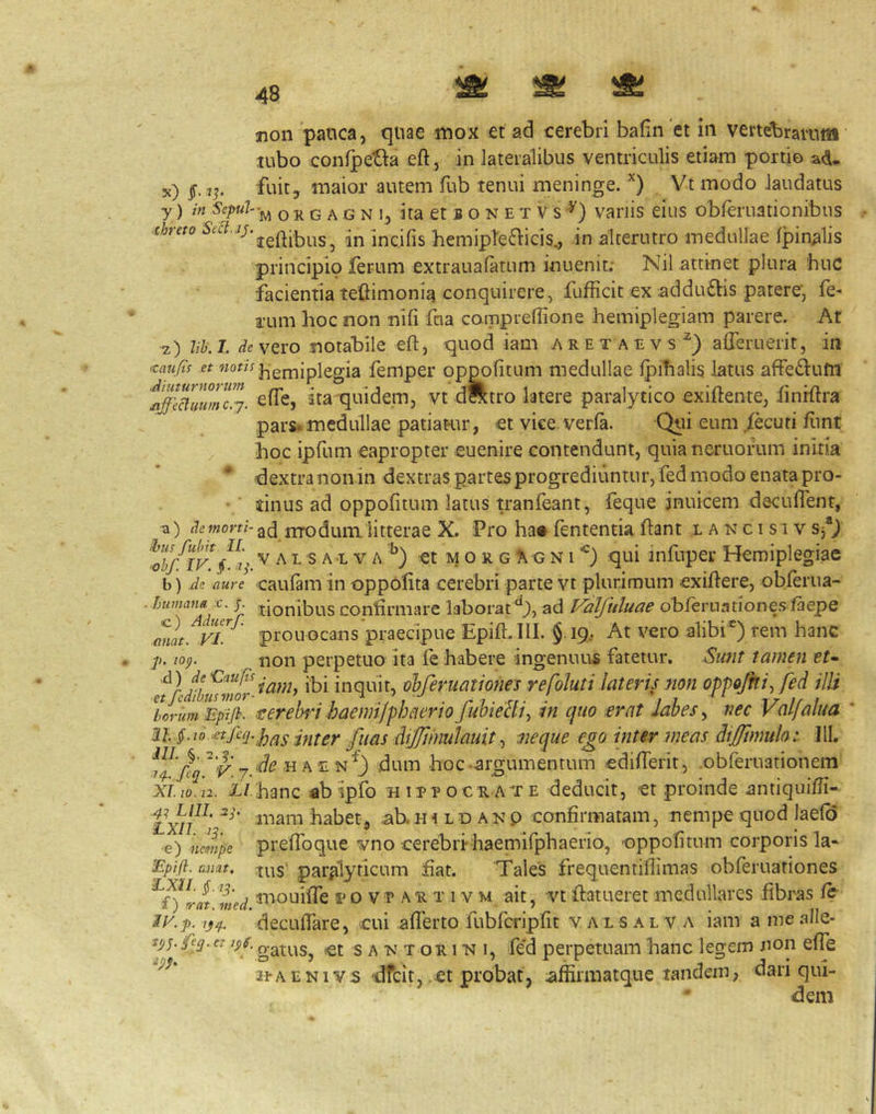 jion pauca, quae mox et ad cerebri bafin et in vertebrarum tubo conipetla eft, in lateralibus ventriculis etiam portio a<i. x) jt. 7^ fuit, maior autem fub tenui meninge. Vt modo laudatus y) in Sepul-^ o R G A G N 1, ita et B o N E T V s varjis eius obferuationibus cheto incifis hemipte^licis., in alterutro medullae Ipinalis principio ferum extraualatum inuenit; Nil attinet plura biiC facientia teftimonia conquirere, fufficic ex addudtis patere, fe- i’um hoc non nlfi fua cornpreffione hemiplegiam parere. At z) lih.T. de\Qvo notabile eft, quod iam aretaevs^) afleruerit, in icaufis et j^emiplegia femper oppofitum medullae ipihalis latus affedlufn elTc, ita quidem, vt dfttro latere paralytico exiftente, hnrftra pars, medullae patiat-ur, et vke verla. Qiii eum fkuri ftint hoc ipfum eapropter euenire contendunt, quianeruoihm initia * <dextranonin dextras partes progrediuntur, fed modo enata pro- ■ dnus ad oppofitum latus tranfeant, feque jnuicem decufiTent, -a) wom-3(3 jjTodum litterae X. Pro ha« fententia ftant x a n c i s i v s*) ^0h/iK§.% V A L S A L V A. *') et M o R G A G NI qui infuper Hemiplegiae b) aure •caulam in oppofita cerebri parte vt plurimum exiftere, obferua- ^ A confirmare laborat ad Valfuluae obleruationes faepe anat. VL prouocans praecipue Epift.lII. §19, At vero alibi') rem hanc p. 10^. non perpetuo ita fe habere ingenuus fatetur. Sunt tamen tt- inquit, olferuatioiies refoluti lateris non op-pojhi^ fed ilU toiumEpifi. rerehid haemi/phaerio fuhielli^ in quo .erat lahes^ nec Valfalua ' §-io etfeq.p^^ fiias dijfmulauit ^ neque ego inter meas diiJftmulo:. Jll, ,H aen”^) dum hoc-argumentum edifierit, .obferuationem xi.io. n. i/hanc abipfo nirrocRA^rE deducit, et proinde .antiquifti- txn^ habet, ab. h i l d a n p confirmatam, nempe quod laelo e) nempe prefihque vno cerebri haemifphaerio, -oppofitum corporis la* Epifi. aimt, paralyticum fiat. 'Tales frequentiflimas obferuationes med ^'‘onifie T o V P A R T IV M ait, Vt ftatueret medullares fibras /e ii^.p. decufiare, cui afierto fubfcripfit v a l s a l v a iam a me alle- gatus, et s a n t or 1 'n i, fed perpetuam hanc legem non effe r^AENlvs -dfeit, .et probat, affirmatque tandem, dari qui- dem