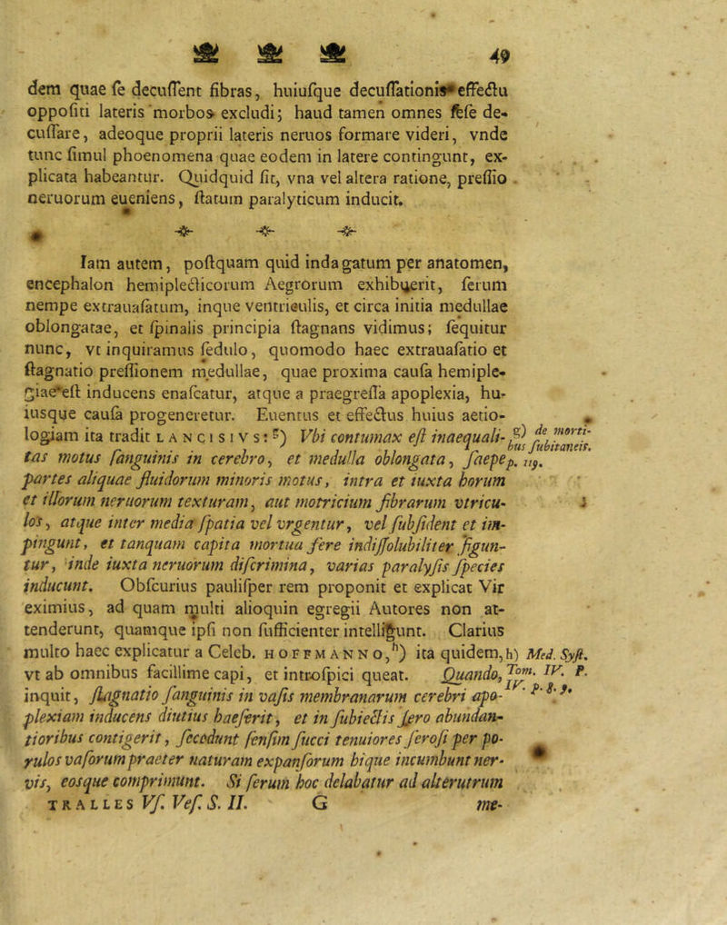 dem quae (e decuflent fibras, huiufque decuflationis^efFedlu oppofiti lateris‘morbos- excludi; haud tamen omnes ifefe de* cufTare, adeoque proprii lateris neruos formare videri, vnde tunc fimul phoenomena quae eodem in latere contingunt, ex- plicata habeantur. Qiiidquid fit, vna vel altera ratione, preffio neruorum eueniens, flatum paralyticum inducit. lam autem, poftquam quid indagatum per anatomen, encephalon hemipleciicorum Aegrorum exhibi^erit, ferum nempe extrauafatum, inque ventrieulis, et circa initia medullae oblongatae, et/pinalis principia flagnans vidimus; fequitur nunc, vt inquiramus fedulo, quomodo haec extrauafatio et ftagnatio preflionem medullae, quae proxima caufa hemiplc- f^iae^eft inducens enafcatur, atque a praegrefla apoplexia, hu- iusque caufa progeneretur. Euentus et effeclus huius aetio- * logiam ita tradit lanqisivs;^) Vbi contumax efl inaequali- P tas motus fanguims in cerebro^ et medulla oblongata^ partes aliquae fluidorum minoris motus, intra et iuxta horum ' * et illorum neruorum texturam ^ aut motricium fibrarum vtricu- i los, atque inter media /patia vel yrgentur, vel fubfldetit et im- pingunt, et tanquam capita mortua fere indij/oluhiliter Jdgun^ tur^ Inde iuxta neruorum difcrimma, varias paralyfls Jpecies inducunt, Obfcurius paulifper rem proponit et explicat Vir eximius, ad quam multi alioquin egregii Autores non at- tenderunt, quamque ipfi non fufficienterintelligunt. Clarius multo haec explicatur a Celcb. hoffmanno,^) ita quidem,h) M-i. vt ab omnibus facillime capi, et introfpici queat. ^ando,J^^' inquit, /Lignatio fanguinis in vafis membranarum cerebri apo- ' plexiam inducens diutius haefirity et in fubieBis firo abundan^ tioribus contigerit, fccodunt fenfm fucci tenuiores ferofi per po- yulos vaforum praeter naturam expanforum hi que incumbunt ner- * visy eosque comprimunt. Si ferum hoc delabatur ad alterutrum TR.ALLES Vf Vef S. II.  G tne-