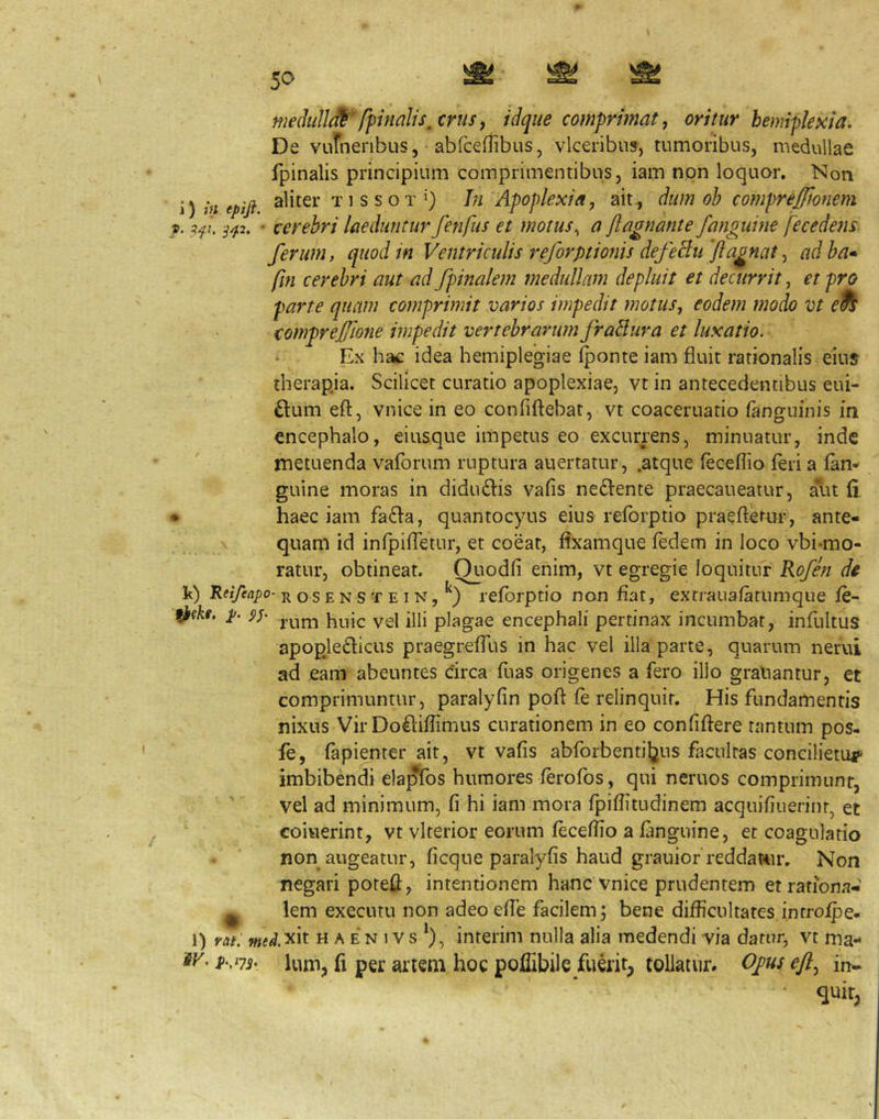 medidJJ^^fpinalts^crtis, idque comprimat, oritur bemiplesia. De vurnenbus, abfceflibus, vlceribus, tumoribus, medullae fpinalis principium comprimentibus, iam non loquor. Non i) in epifi aliter T1 s s o T »_) In Apoplexia, ait., dum ob comprejjionem », 3^7. ^^2. ' cerebri laeduntur fenfus et motus, a jiagnante /anguine fecedejis ferum, quod in Ventriculis reforptionis defeBu 'ftagnat, ad ba» fm cerebri aut ad /pinalem medullam depluit et decurrit, et pro parte quam comprimit viarios impedit motus, eodem modo vt comprej/tone impedit vertebrarum fraBura et luxatio. Ex hac idea hemiplegiae Iponte iam fluit rationalis eius iherapja. Scilicet curatio apoplexiae, vt in antecedentibus eui- £lum efl:, vnice in eo confiftebat, vt coaceruatio fanguinis in encephalo, eiusque impetus eo excurrens, minuatur, inde metuenda vaforum ruptura auertatur, .atque feceflio feri a (an- guine moras in didu£l:is vafis neftente praecaueatur, aut (i, ♦ haec iam fa£l:a, quantocyus eius reforptio praefterur, ante- quam id infpifletur, et coeat, flxamque fedem in loco vbi-mo- ratur, obtineat. Quodfi enim, vt egregie loquitur Ro/en de k) Retfeapo- r o s E N s T E I N, leforptio non flat, extraua/atumque (e- ^(kf. i>. jjjj plagae encephali pertinax incumbat, infultus apopledicus praegrefTus in hac vel illa parte, quarum nerui ad eam abeuntes circa fuas origenes a fero illo graliantur, et comprimuntur, paralyfin poft fe relinquit. His fundamentis nixus Vir Do^liflimus curationem in eo confiftere tantum pos- fe, fapienter ait, vt vafis abfol•benti^2US facultas concilietur imbibendi ela^fos humores /erofos, qui neruos comprimunt, vel ad minimum, fi hi iam mora fpiflitudinem acquifiuerinr, et coiuerint, vt vlrerior eorum feceflio a fmguine, et coagulatio non augeatur, ficque paralyfis haud grauior reddattir. Non negari poteil, intentionem hanc vnice prudentem et rationa- li lem executu non adeoefle facilem; bene difficultates introfpe- 1) rat: wtfJ.xit H A E N 1V s *), interim nulla alia medendi via datur, vt ma- ier. Ium, li per artem hoc poflibile fuerit, tollatur» 0/us eft, in- • quit,