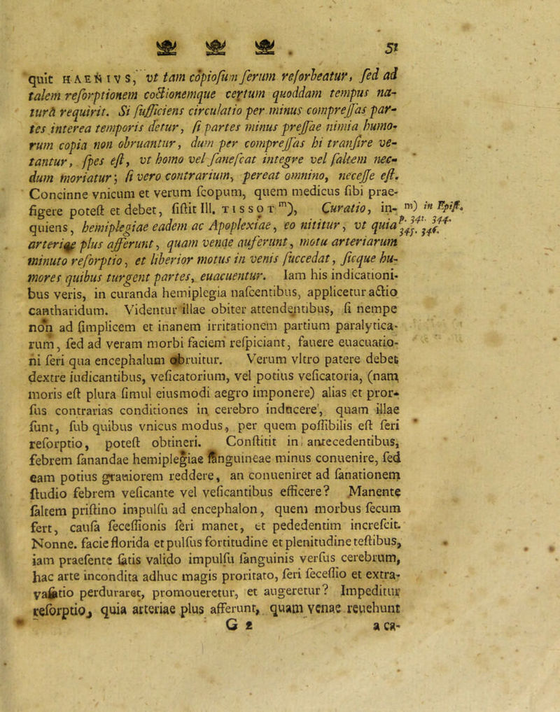 talem reforptionem coBionemque textum quoddam tempus na- tura requirit. Si fufflciens circulatio per.minus comprejjas par- tes jnt er ea temporis detur, (i partes minus prejfae nimia humo- rum copia non obruantur, dum per comprejfas hi tranfire ve- tantur, /pes ejly vt homo vel fanefcat integre vel faitem nec- dum moriatur; ft vero contrarium, pereat omnino, necej/e ejl. Concinne vnicum et verum fcopum, quem medicus fibi prae- figere poteft et debet, fiftit III. TI s s o T Curalio, in- quiens, hemiplegiae eadem ac Apoplexiae, eo nititur, vt quiaf^ arteri^ plus afferunt, quam venae auferunt, motu arteriarum minuto reforptio, et liberior motus in venis fuccedat, ficque hu- mores quibus turgebit partes, euacuentur. lam his indicationi- bus veris, in curanda hemiplegia nalcentibus, applicetur a£i:io cantharidum. Videntur illae obiter attendsyitibus, fi nempe no*n ad fimplicem et inanem irritationem partium paralytica- rum, fed ad veram morbi faciem' refpiciant, fauere euacuatio- ni feri qua encephalum o?bruitur. Verum vitro patere debet dextre indicantibus, veficatorium, vel potius veficatoria, (nani moris eft plura fimul eiusmodi aegro imponere) alias et pror* fus contrarias conditiones in cerebro inducere’, quam illae funt, fub quibus vnicus modus, per quem poflibilis eft feri reforptio, poteft obtineri. Conftitit in, aiitecedentibus, febrem fanandae hemiplegiae ISnguineae minus conuenire, fed eam potius grauiorem reddere, an conueniret ad fanationeni ftudio febrem veficante vel veficantibus efficere? .Manente laltem priftino impulfu ad encephalon, quem morbus fecum fert, caufa feceflionis feri manet, tt pededentim increfeit. Nonne, facie florida et pulfus fortitudine et plenitudine teftibus, iam praefente latis valido impulfu fanguinis verfus cerebrum, hac arte incondita adhuc magis proritato, (eri feceflio et extra- vafiitio perduraret, promouerctur, et augeretur? Impeditur refbrptiOj quia arteriae plus afferunt, quam venae reuehunt G * aca-