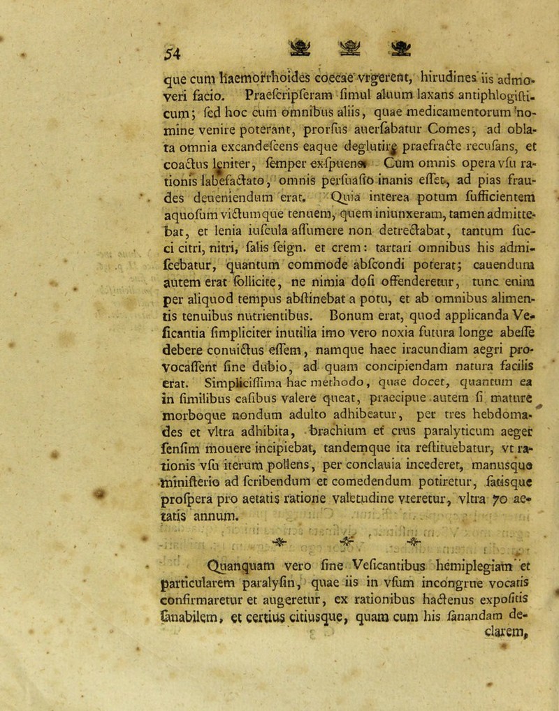 que cum llaemoh-hoides coecae'vfg^ereftt, hirudines'Us admo- veri facio. Praefcripferam fimul aluum laxans antiphlogiftU cum; led hoc aim omnibus aliis, quae medicamentorum mo- mine venire poterant, proiTus auerfabatur Comes, ad obla- ta omnia excandefcens eaque deglutir| praefrafte recufans, et coactus l|niter, femper exfpiienai Cum omnis opera vfu ra- tionfs labefadato, 'omnis perfuaho inanis efTet., ad pias frau- des deueniendum erat. 'Quia interea potum fufficientem aquofum vi£lumque tenuem, quem iniunxeram, tamen admitte- bat, et lenia iufcula affumere non detrectabat, tantum fuc- ci citri, nim, falk feign. et erem: tartari omnibus his admi- (cebatur, 'quantum commode abfeondi poterat; cauendura autem ei'at follicite, ne nimia dofi offenderetur, tunc enim per aliquod tempus abftinebat a potu, et ab omnibus alimen- tis tenuibus nutrientibus. Bonum erat, quod applicanda Ve- ficantia fimpliciter inutilia imo vero noxia futura longe abeffe debere conui£tus effem, namque haec iracundiam aegri pro- Vocaflent fine dubio, ad quam concipiendam natura facilis erat. Simplicifiima hac methodo, quae docet, quantum ea in fimilibus cafibus valere queat, praecipue - autem fi mature morboque nondum adulto adhibeatur, per tres hebdoma- des et Vkra adhibita, brachium ef crus paralyticum aeger fenfim mouere incipiebat, tandemque ita reftituebatur, vt ra- tionis vfu iterum poliens, per conclauia incederer, manusquo ■tninifterio ad feribendum et comedendum potiretur, fatisque profpera pro aetatis ratione valetudine vxeretur, vitra 70 ae- tatis annum. Quanquam vero fine Veficantibus hemiplegiam et particularem paralyfin, quae iis in vfiim incongrue vocaris confirmaretur et augeretur, ex rationibus hadenus expolitis lanabilem, a certius citiusque, quam cum his fanandam de- clarem.