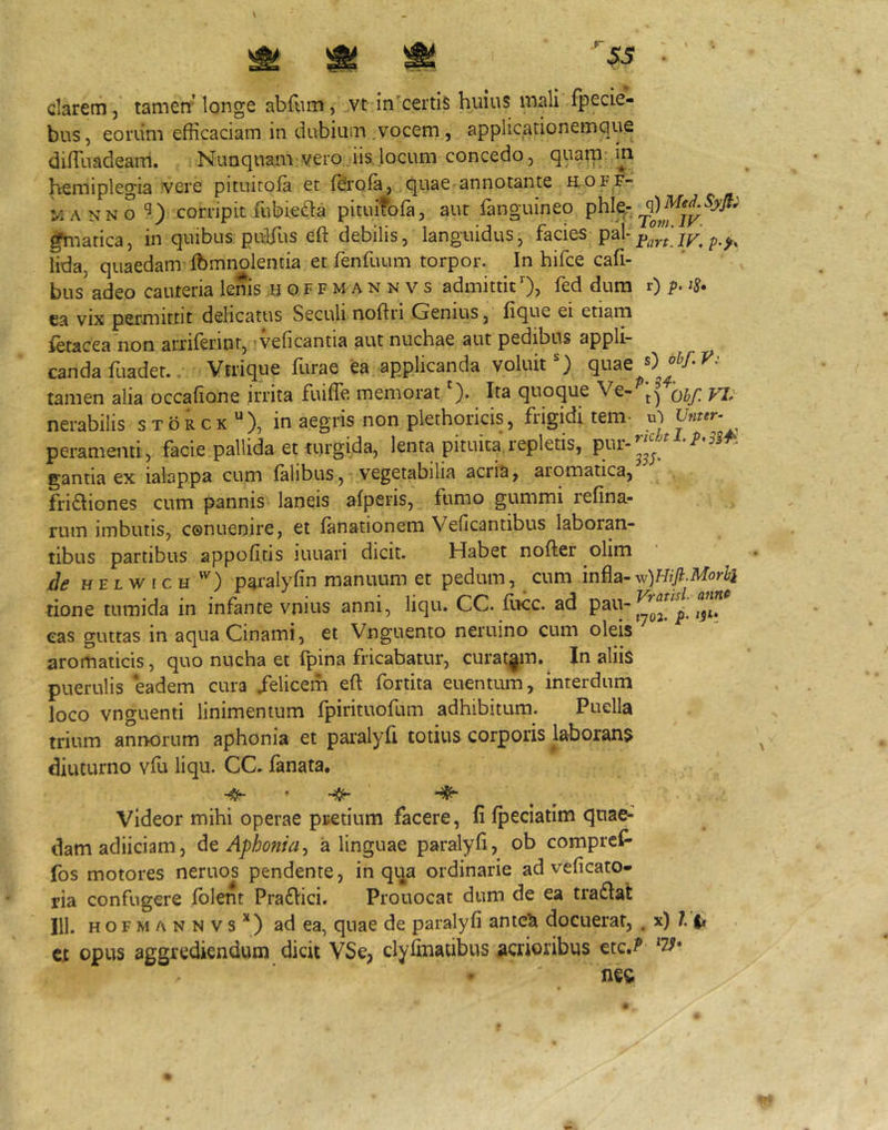 ^ ^ ^ • darem, tamen'longe abfum, ,vt in'certis huius mali fpecie- bus, eoriim efficaciam in dubium vocem, applicationemciue diffiuadeam. Nunquam vero iis. locum concedo, quam: ini hemiplegia vere pituiroia et ffirola, quae-annotante h.off- M A NN ocorripit ffibieda pituifofa, aut fanguineo phlc- gYnatica, in quibus puffi.is eft debilis, languidus^ facies /an]p.y, lida, quaedam ffimnolentia et fenfuum torpor. In hifce cafi- bus adeo cauteria lenis ;H o f f m a n n v s admittit O? fed dura r) p. ts, ca vix permittit delicatus Seculi noftri Genius, lique ei etiam ietacea non anilerint, veficantia aut nuchae aut pedibus appli- canda fuadet.. Vtrique furae ea applicanda voluit) quae tamen alia occafione irrita fuiffe memorat ). Ita quoque Ve- qij] nerabilis storcx*), in aegris non plethoricis, frigidi tem- m p eram enti, facie pallida et turgida, lenta pituita, repletis, pur-^^^ ^ gantia ex ialappa cum falibus, vegetabilia acria, aromatica, fridiones cum pannis laneis afperis, fumo gummi refina- rum imbutis, conuenire, et fanationem Velicantibus laboran- tibus partibus appofitis iuuari dicit. Habet nofter olim de HELWicH '^) paralyfin manuum et pedum, cum rione tumida in infante vnius anni, liqu. CC. IIkc. ad eas guttas in aquaCinami, et Vnguento neruino cum oleis aromaticis, quo nucha et fpina fricabatur, curatam. In aliis puerulis eadem cura /elicem eft fortita euentum, interdum loco vnguenti linimentum fpirituofum adhibitum. Puella trium annorum aphonia et paralyfi totius corporis laborans diuturno vffi liqu. CC. fanata. Videor mihi operae pretium facere, li fpeciatim quae- dam adiiciam, Aphonia., a linguae paralyft, ob comprcf' fos motores neruos pendente, in qija ordinarie ad veficato- ria confugere Iblent Praflici. Prouocat dum de ea tradat 111. H o r M A N N V s * ) ad ea, quae de paralyfi ame^ docuerat, , x) ?■ t» ct opus aggrediendum dicit VSe, clyfinalibus acrioribus etc,^’ '7^* nec
