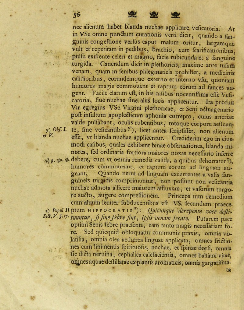 ' 5<^ nec alienum habet blanda nuchae applicare, veficatoria. At in VSe omne pun£lum curationis verri dicit, quando a fan- guinis congeftione verfus caput malum oritur, largamque - vult et repetitam in pedibus, brachio, cum fcarificationibus, pulfu exiftente celeri et magno, facie rubicunda et a fanguinc • ■ • - turgida. Canendum dicit in plethoricis, maxime ante tufam venam, quam in fenibus phlegmaticis prohibet, a medicinis calidioribus, eorundemque externo et interno vfu, quoniam humores magis commouent et raptum eorum ad fauces au- gent. Facile clarum eft, in his cafibus nocentiffima effe Vefi- catoria, fiue nuchae fiue aliis locis applicentur. Ita profuit Vir egregius VSe Vii^ini plethoricae, et Seni oftuagenario poft infultum apople£Iicum aphonia correpto, cuius arteriae valde pnlfabant, oculis rubentibus, totoque corpore aeftuan- y) Obf.L te, fine veficantibus y), licet antea fcripfifiet, non alienum ^ efle, vt blanda nuchae applicentur. Crediderim ego in eius- modi cafibus, quales exhibent binae obferuationes, blanda mi- nores, fed ordinaria fortiora maiores noxas necefiario inferre debere, cum vt omnia remedia calid?i, a quibus dehortatur^), humores commoneant, et raptum eorum ad linguam au. geant. Qtiando nerui ad linguam excurrentes a vafis fan* guineis tur^dis comprimuntur,^ non poflunt non veficantia nuchae admota allicere maiorem *affluxum, et vaforiim turo-o- re au6}o, augere compreflionem. Princeps tum remedium cum aliuim leniter fubducentibus eft VS. (ecundum praece- a) Po/)«/.i/.ptum HIPPOCRATIS^): ^icunque derepente voce defth Scci,V.§.J7^ tuuntur, ft fmefebre fmt, ipfis venam Jecato, Putarem pace optimi Senis febre praefente, eam tanto magis necefiariam fo- re. Sed quicquid obloquatur communis praxis, omnia vo- latilia, omnia olea aetl^erea linguae applicata, omnes friflio- nes cum linimentis fpirimofis, nuchae, ecVpinae dorfi, omnia fic di£la neruina, cephalica calefacientia, omnes balfami vitae, at^es aqliac deftillatae ex plantis aromaticis, omnia gargarifma- ta