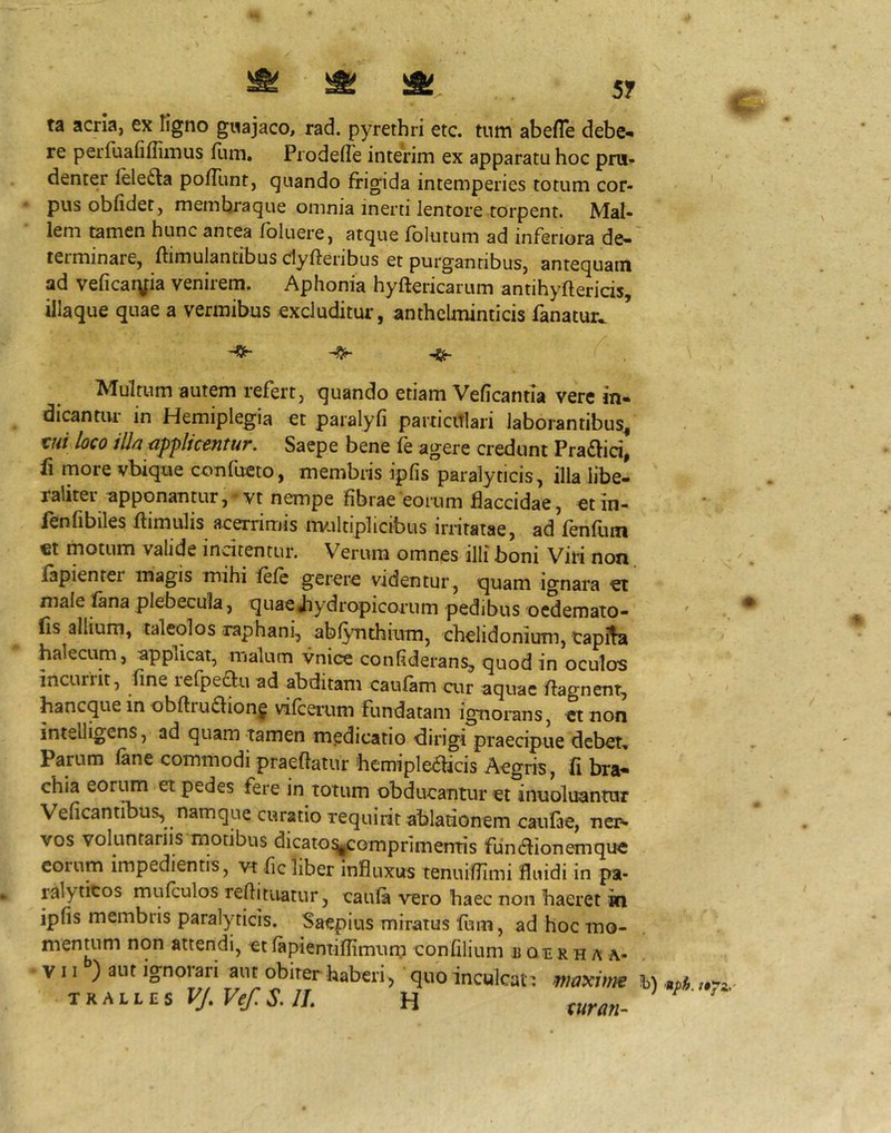 ta acria, ex tigno gwajaco, rad. pyrethri etc. tum abefle debe- re perfuafiflimus flim, Prodefle interim ex apparatu hoc pru- denter lelefta pofTunt, quando frigida intemperies totum cor- pus obfidet, membraque omnia inerti lentore torpent. Mal- lem tamen hunc antea fbluere, atque fblutum ad inferiora de- terminare, ftimulantibus dyfteribus et purgantibus, antequam ad veficar\fia venirem. Aphonia hyftericarum antihyftericis, illaque quae a vermibus excluditur, anthelminticis fanatur. ^ Multum autem refert, quando etiam Veficantia vere in- dicantur in Hemiplegia et paralyfi particiTlari laborantibus^ tui loco ill/2 cipphctfituT. Saepe bene fe agere credunt Pra£lici, ii more vbique confueto, membris ipfis paralyticis, illa libe- raliter ^pponanair, vt nempe fibrae eorum flaccidae, et in- ienfibiles flimulis acerrimis multiplicibus irritatae, ad fenfum €t motum valide indtentur. Verum omnes illi boni Viri non iapienter magis mihi fefc gerere videntur, quam ignara et male fana plebecula, quaeJiydropicomm pedibus ocdemato- lis allium, taleolos raphani, abfynthium, chelidonium, tapifa halecum, applicat, malum vnice confiderans, quod in oculos incurrit, fine refpeau ad abditam caufam cur aquae flagnent, bancque in obftrudion^ vifcerum fundatam ignoians, ct non intelligens, ad quam tamen medicatio dirigi praecipue debet, Parum lane commodi praedatur bcmipledicis Aegris, fi bra- chia eorum et pedes fere in totum obducantur et inuoluantur Veficantibus, namque curatio requirit ablationem caufae, ner- vos voluntariis motibus dicaio^omprimentis fiindionemquc eorum impedientis, vt fic liber Influxus tenuiflimi fluidi in pa- ralyticos mulculos redituatur, caula vero haec non haeret in ipfis membris paralyticis. Saepius miratus fum, ad hoc mo- mentum non attendi, et fapientiflimum confilium u an rh a a- VII ) aut ignoiari aut obiter haberi, quo inculcat: Jbl TKMLES VJ.VefS.JL H turan.