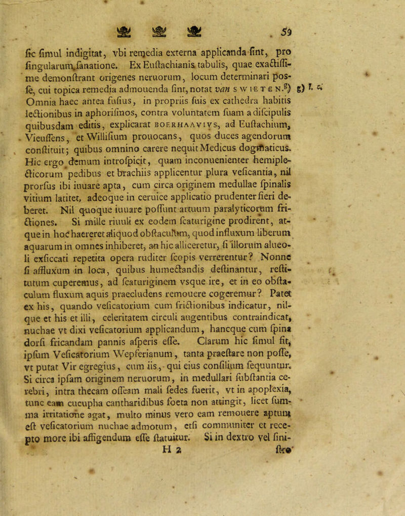 ftc fimul Indigitat, vbi rerqedia externa'applicanda fint, pro fingularum^fanatione. Ex Euftachiani& tabulis, quae exaftifli- ’ me demonftrant origenes neruorum, locum determinari pos- le, cui topica remedia admonenda finr, notat van s w ie tc n.®) g) Omnia haec antea fufius, in propriis fuis ex cathedra habitis ledlionibus in aphorifinos, contra voluntatem fuam adifcipulis quibusdam editis, explicarat boerhaaviys^ ad Euftacbium, - Vieuflens, ecWillilium prouocans, quos duces agendorum conftituit; quibus omnino carere nequit Medicus dogrRaticus, Hic ergo demum introfpicit, quam inconuenienter bemiple- fticorum pedibus et brachiis applicentur plura veficantia, nil prorfus ibi iuuare apta, cum circa originem medullae fpinalis vitium latitet, adeoque in ceruice applicatio prudenter fieri de^ beret. Nil quoque iuuare polTunt artuum paralyticoram fri- fbones. Si mille riuuli ex eodem fcaturigine prodirent, at- que in hoC haereret aliquod obftacuJlKn, quod influxum liberum ^ aquarum in omnes inhiberet, an hic alliceretur, fi‘illorum alueo- li exficcati repetita opera ruditer fcopis verrerentur? Nonne fi afiluxum in loca, quibus hume£landis deftinantur, refti- uuum cuperemus, ad rcaturiginem vsque ire, et in eo obfta- culum fluxum aquis praecludens remouere cogeremur? Patei exhis, quando veficatorium cum fri£lionibus indicatur, nil- que ct his et illi, celeritatem circuli augentibus contraindicat, nuchae vt dixi veficatorium applicandum, haneque cum (pina dorfi fricandam pannis alperis eflb. Clarum hic fimul fit, ipfum Veficatorium Wepferianum,, tanta praeftarc non poflb, vt putat Vir egregius, cum iis ,• qui eius confilium fequuntur. Si circa ipfam originem neruorum, in medullari fubftantia ce- rebri, intra thecam ofleam mali fedes fuerit, vt in apoplexia, tunc eam cucupha cantharidibus foeta non attingit, licet fum- ma irritaiiorhe agat, multo minus vero eam remouere aptuni cft veficatorium nuchae admotum, etfi communiter et rece- pto more ibi affigendum efle flatukur. Si in dextro vel fini-