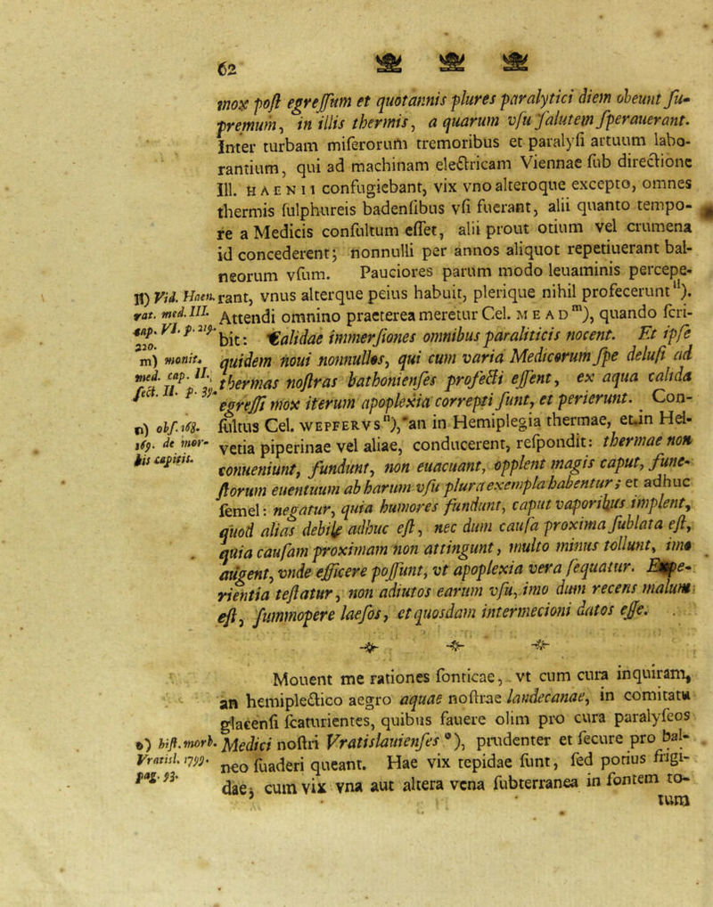 ?W(?y pofl egrejfttm et quotannis flures paralytici diem obeunt fu^ premum^ in illis thermis, a quarum vfti falutemfperauerant. inter turbam miferorurti tremoribus et paralyfi artuum labo- ' rantium, qui ad machinam ele£lricam Viennae fub direaionc Jll. H A EN 11 confugiebant, vix vnoalteroque excepto, omnes thermis fulphureis badenfibus vh fuerant, alii quanto tempo- ^ re a Medicis confultum effet, alii prout otium vel crumena id concederent; nonnulli per annos aliquot repetiuerant bal- neorum vfum. Pauciores parum modo leuaminis percepe- H) Vid. Hn/»;.rant, vnus alterque peius habuit, plerique nihil profecerunt‘). rat. med.in. omnino praeterea meretur Cei. m e a d quando fcri- 4ap. VL />• , Calidae immerjiones omnibus paraliticis nocent. Et ipfe m) rtmiu quidem iioui nonnuU^s^ qui cum varia Medicorum fpe delufi ad u^'J^:Jhermas noftras hathonienfes profeBi effent, ex aqua calida fe . . p- ^ iterum apoplexia correpti funtj et perierunt. ^ Con- ci) illitus Cei. wEPFERVs),‘’an in Hemiplegia thermae, euin Hel- isp.de mer- vctia piperiiiae vcl aliae, conducerent, refpondit : thermae non ^iscapiiU. fQuuetiiuntj fundunt^ non euacuantyOpplent magis caputy fune* forum euentuum ahharumvfu plura exempla habentur s et adhuc lemel: neoatur-y quia humores fundunt^ caput vaporibus implent^ quod alias debilt adhuc eft ^ nec dum caii fa proxima fuhlata efly quia caufam proximam non attingunt y multo minus tollunty imo ^ augenty vnde efficere poffiunty vt apoplexia vera fequatur. B^e* rientia tejlatur, non adi ut os earum vfuyimo dum recens malum, eft^ fimmopere kefos y et quosdam intermecioni datos effie, . Mouent me rationes fonticae,.vt cum cura inquiram, an hcmipledico aegro aquae noftrae landecanae^ in comitat» glacenli fcaturientes, quibus fauere olim pro cura paralyfeos o) hig.worh no^n Vratislauienfes paidenter et fecure pro bal- Vratisl iw fuaderi queant. Hae vix tepidae funt, fed porius fngi- daCi cum vix vna aut altera vena fubterranea in fontem to- ’ tura