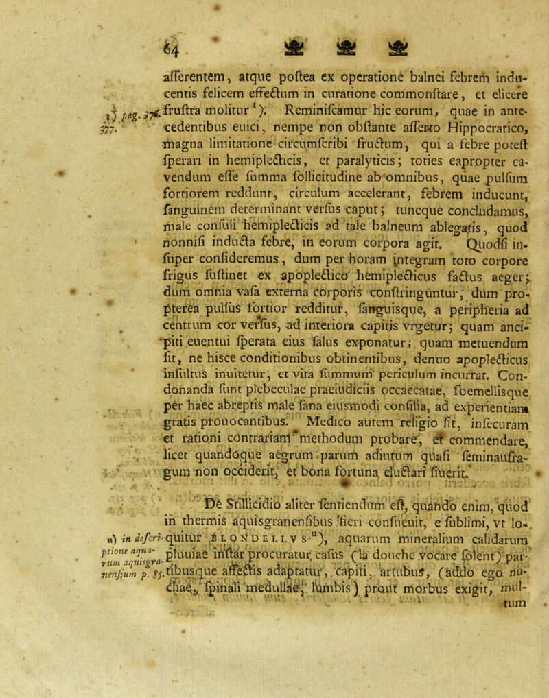 ^4 ^ afferentem, atque poffea ex operatione balnei febrem indu- centis felicem effedum in curatione commonftare, et elicere ^ j ^^^^^^.fruftra molitur *). Reminifcamur hic eorum, quae in ante- 57‘7,‘ cedentibus euici, nempe non obftante affer-ro Hippocratico, magna limitatione circumicribi fru6l-um, qui a febre poteft fperari in hem i pl efficis, et paralyticis; toties eapropter ca- vendum effe fumma fbllicitudine ab omnibus, qiiae pulflim fortiorem reddunt, circulum accelerant, febrem inducunt, fanguinem determinant verfus caput; tuncque concludamus, male confuli hemipledicis ad‘tale balneum ablega.tis, quod » nonnifi induda febre, in eorum corpora agit. Qiiodfi iii- fnper confideremus, dum per horam integram 'toto corpore frigus fuftinet ex ^popledico hemipledicus fadus aeger; dum omnia vafa externa corporis conftringuntur, diim pro- ptefea pulfiis fortior redditur, fanguisque, a pmpheria ad centrum cor verfus, ad interiora capitjs vrgetur; quam anci- •piti euentui fperata eius falus exponatur; quam metuendum fit, ne hisce conditionibus obtinentibus, denno apopledicus infultus inuitetur, et vita fivmmum''periculum incuiTat. Con- donanda funt plebeculae praeilidiclis occaecatae, foemellisque ,, , per haec abreptjs male fina eiusmodi conCilia, ad experientiam , ' gratis prono cantibus.' ' Medico autem religio fit, infecuram et rationi cdntr^ian1*'’methodum probare', d commendare, ,/ ' licet quandoque aegrum.parurfi adiutum qiiafi 'feminaufra- 4 ' ' gum non opeident, et bona fortuna eltiidari filverit.* ‘ e , . ■ « ' . • i . ■ V / , s_i . ^ ‘  ‘^ n^ Stilliddio aliter fentiendum eft, quindo enim, quod in thermis aquisgranenfibus'^fieri confueuir, e fubJimi, vt lo-. h) ;rt <ie/cr;-quitur i.q D E L L V s “), aquarum mineralium calidarum pioiieaqua- pfj^iuiae inftar'procuratui; cafus fladouche vocare fpientj nar' rum aqiitsgra-^ rv- i i ' , i , . > '■ neiifium ^;.tibusique atiedis adaptatiq*,/Capfti, arfubu?, (Iiddo ego, nii- chae^'fpinali‘medullifie^\^^^^ prout morbus exigit, mui- • tum
