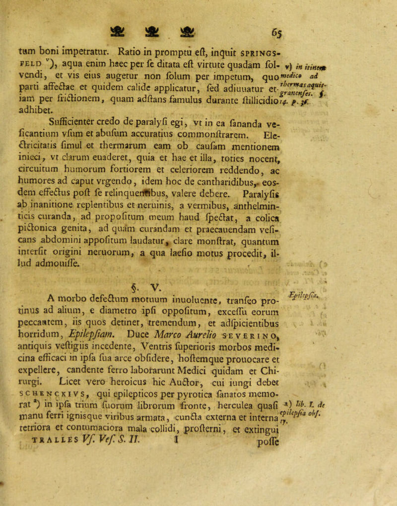 twm boni impetratur. Ratio in promptu eft, induit springs- FELD aqua enim haec per fe ditata eft virtute quadam fol- v) in hinem vendi, et vis eius augetur non folum per impetum, parti afFeflae et quidem calide applicatur, fed adiuuatur iam per fridionem, quam adftans famulus durante ftillicidiof^t. b iZ * adhibet. Sufficienter credo de paralyfi egi, vt in ea fananda ve- ficantium vfum et abufum accuratius commonftrarem. Elc- £lricifatis fimul et thermarum eam ob caufam mentionem inieci, vt clarum euaderet, quia et hae et illa, toties nocent, circuitum humorum fortiorem et celeriorem reddendo, ac humores ad caput vrgendo, idem hoc de cantharidibus,- eos- dem effeflus poft fe relinquei#ibus, valere debere. Paralyfis ab inanitione replentibus et neruinis, a vermibus, anthelmin- ticis curanda, ad propofitum meum haud fped-at, a colica pi^tonica genita, ad quam curandam et praecanendam vefi- cans abdomini appofitum laudatur, clare monftrat, quantum interfit origini nemorum, a qua iaefio motus procedit, il- lud admouifie. 5- V* A morbo dcfeftum motuum inuolucnte» tranfeo pro- tinus ad alium, e diametro ipfi oppofitum, excefiu eorum peccaatem, iis quos detinet, tremendum, et adlpicientibus horridum, Epilepfmm, Duce Marco Aurelio v e r i n o, antiquis veftigiis incedente, Ventris fuperioris morbos medi- cina efficaci in ipffi fua arce obfidere, hoftemque prouocare et expellere, candente ferro laborarunt Medici quidam et Chi- rurgi. Licet vero heroicus hic Auftor, cui iungi debet scHENCKivs, qui epilepticos perpyrotica lanatos memo- rat *) in ipla trium fuorum librorum fronte, herculea quafi manu ferri ignisque viribus armata, cunfta externa et interna tetriora et contumaciora mala collidi, profterni, et extingui TRALLES Vf. Vef, S. IT, :I pofic r