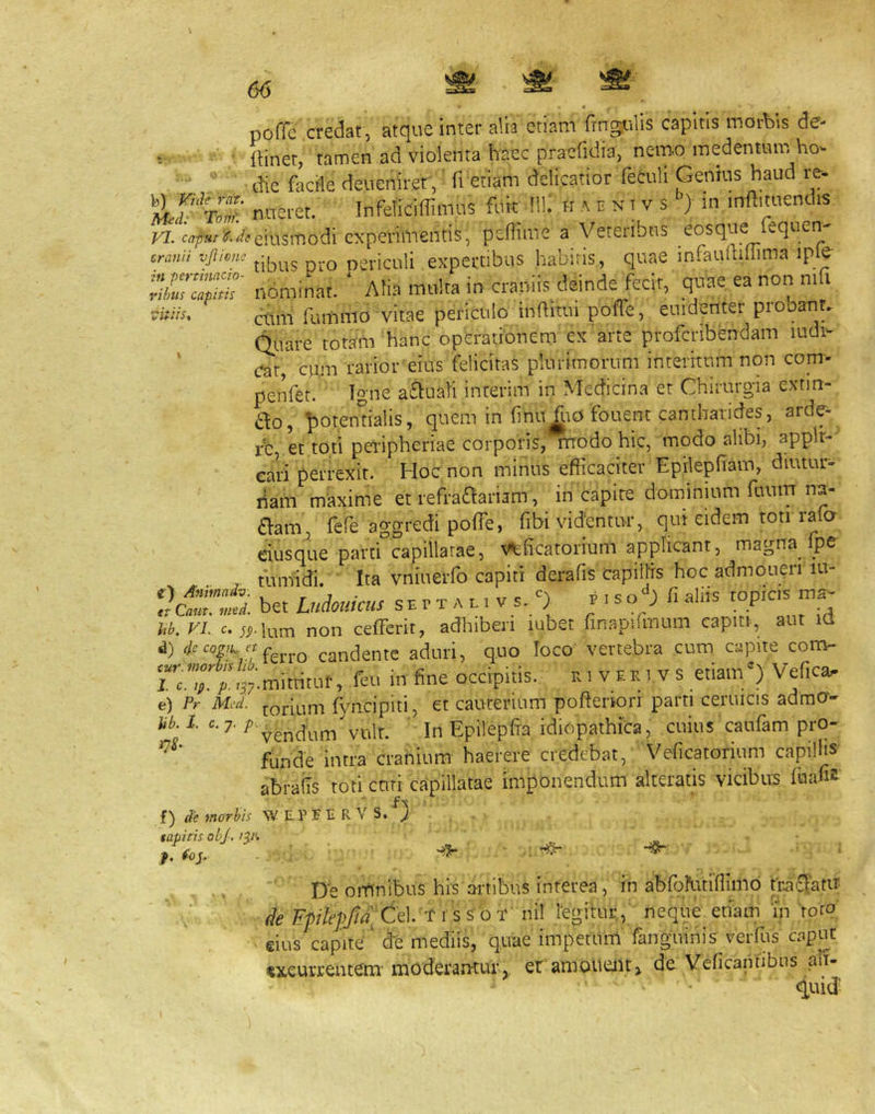 poffe credat , atque inter alia etiam fingulis capitis morbis de- •- ■ {Hnet, tamen ad violenta haec pracfidia, nemo medentinn ho^  die facile deiieniret, fretiam delicatior feculi Genius haud re- nncret. InfetidlUmus ftik !li; H A e n i v s ‘’) in mftimenclis wjjs/i^^.^/t^eiusmodi experimentis, pedime a Veteiibns eosque equen crami vjlivne nericuli expcrtibus habitis, quae infaudillima iple rilmlapTth nominat. ‘ Ati.a mtilra in crapii.s deinde fecit, quae ea non ni i ■vitiis, fummo vitae periculo inditui poffe, euidenter pio arit^ Quare totam hanc operationem ex arte proferibendam ludi- ' (Tat cum rarior eius felicitas plurimorum interitum non com- penfet. Igne aquati interim in Medicina et Chirurg-ia exnn- £lo, ^lotendalis, quem in finu fliO fouent cantharides, arde- fe, et toti peripheriae corporis,^odo hic, modo alibi, applr- eari perrexit. Hoc non minus efficaciter Epilepfiam, diutur- riam maxime et refraaariam, in capite dominium fuum na- aam, fefe aggredi poffe, fibi videntur, qui eidem toti rafa eiusque parti capillatae, v^ficatorium applicant, magna fpe , mnfidi. ' Ita vninerfo capiti derafis capillis hoc admoneri lu- bet Meus SH r T A L. V s.;) r . so;-; fi aliis topic.s ma- U. yi. C. ».lum non cefferit, adhiberi lubet finapfimum capiti, aut id d) candente aduri, quo loco vertebra cum capite com- rc.T. A’37-niittitui', feu in fine occipitis. ui veki vs etiam') Veficap e) Pr Mtd. toriuni fyncipiti, et cauterium pofterion parti ceruicis admo- U. l. «.7. vult. ' InEpilepfia idiopathica, cuius caufam pro- funde intra cranium haerere credebat, Veficatoriuni capillis abrails toti cuti capillatae imponendum alteratis vicibus fuafis f) de enorbls NV EV E E R Y S. ) tapitis obj. jy. ^ ... De omnibus his artibus interea, in abfbfutiffimo fr.ai£!am de 'Fple0att\. T 1 ssot nil regitur,,' neque etiam in 'roro: eius capite' de mediis, quae impetum fanguinis verffis caput excurrentem’ moderamur,, er amouent, de Vcficantibns alt-