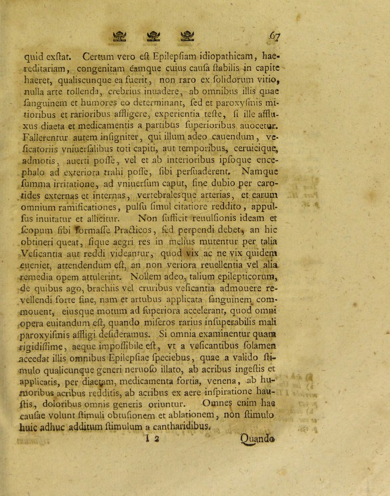 quid exdat. Certum vero eft Epilepfiam idiopathicam, hae- reditariam, congenitam eamque cuius caula ftabilis in capite haeret, qualiscunque ea fuerit, non raro ex fblidorum vitio, nulla arte tollenda, crebrius inuadere, ab omnibus illis quae languinem et humores eo determinant, fcd et paroxyfmis mi- tioribus et rarioribus affligere, experientia tefte, fi ille afflu- xus diaeta et medicamentis a partibus fuperioribus auocetur. Fallerentur autem infigniter, qui illum adeo cauendum, ve- iicatoriis vniuerfalibus toti capiti, aut temporibus, ceimicique, admotis, auerti poffle, vel et ab interioribus ipfoque ence- phalo ad exteriora trahi poffle, fibi perfuaderent. Namque fumma irritatione, ad vniuerfum caput, fine dubio per caro- tides externas et internas, vertebrales que arterias, et earum omnium ramificationes, pulfu fimul citatiore reddito, appul- fus inuitatur et allicitur. Non fufficit reuulfionis ideam et icopum fibi tbrmaffle Pra(3:icos, fed perpendi debet^ an hic obtineri queat, fique aegri res in melius mutentur per talia Veficantia aut reddi videantur, quod vix ac ne yix quidem eueniet, attendendum effl an non veriora reuellentia vel aliai. remedia opem attulerint. Nollem adeo, talium epilepticorum, de quibus ago, brachiis vel cruribus veficantia admouere re- vellendi forte fine, nam et artubus applicata (anguinen\ com- monent, einsque motum ad fiiperiora accelerant, quod omni opera euirandum effl quando miferos rarius infupecabilis mali paroxyifmis affligi defideramus. Si omnia examinentur quam iigidifflme, aeque impofiibile eft, vt a veficantibus folamen .accedat illis omnibus Epilepfiae fpeciebus, quae a valido fti- mulo qualicunque generi neruolb illato, ab acribus ingeftis et applicatis, per diae^^m, medicamenta fortia, venena, ab hu- moribus acribus redditis, ab acribus ex aere infpiratione hau- ilis., doloribus omnis generis oriuntur. Omne^ enim has caulae volunt ftimuli obtufionem et ablationem, nbn ftimulo huic adhuc additum fiimulum a cantharidibus,