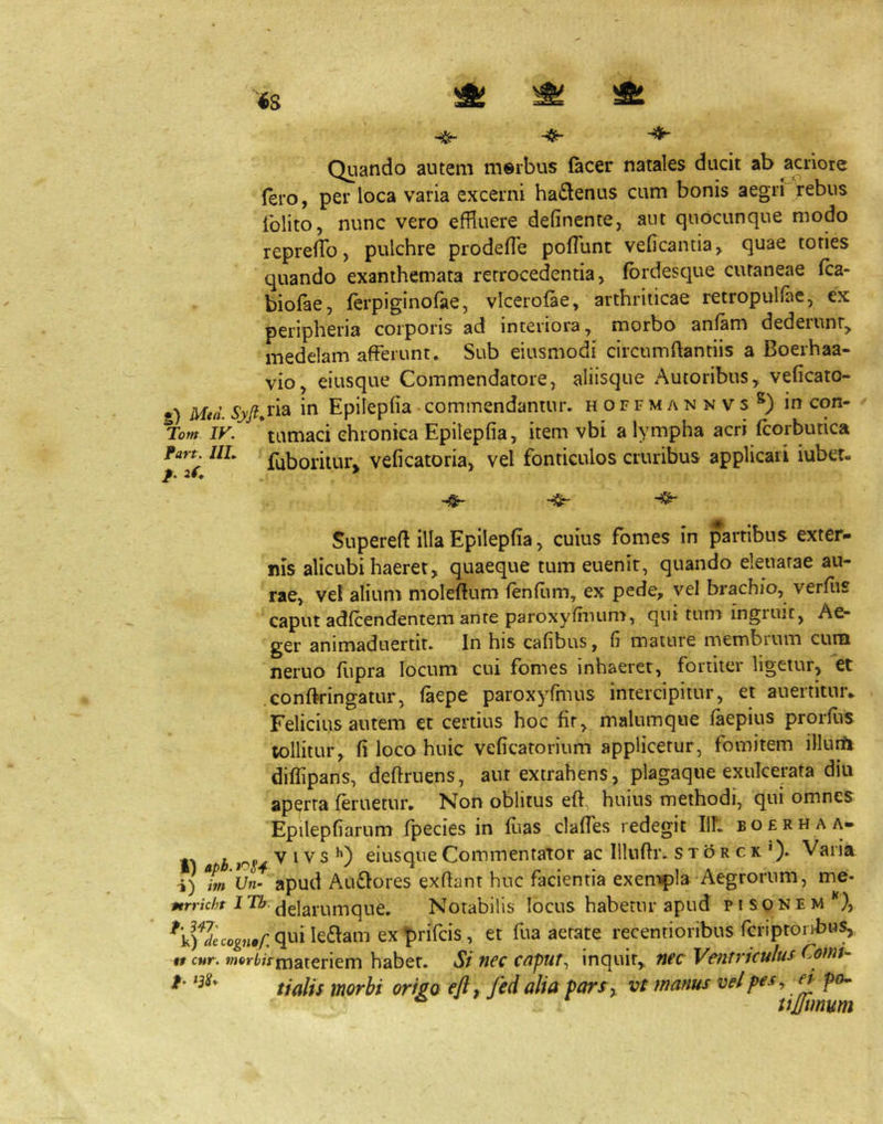 Quando autem meibus lacer natales ducit ab acriore Iero, per loca varia excerni hadenus cum bonis aegri rebus iblito, nunc vero effluere definente, aut quocunque modo reprefflo, pulchre prodeffle pofflinc veficantia, quae tones quando exanthemata retrocedentia, fbrdesque cutaneae Ica- biofae, ferpiginofae, vlcerofae, arthriticae retropulfae, ex peripheria corporis ad interiora, morbo anfam dederunr, medelam afferunt. Sub eiusmodi circumflantiis a Boerhaa- vio, eiusque Commendatore, aliisque Autoribus, veficato- g) Mtd. i*^ Epilepfia commendantur, hoffmannvs®) in con- ' Tom ly. \amaci chronica Epilepfia, item vbi a lympha acri fcorbutica fart. ilL f^borilur^ veficatoria, vel fonticulos cruribus applicati iuber- f' -Sr Supereft illa Epilepfia, cuius fomes in partibus exter- nis alicubi haeret, quaeque tum euenir, quando eleuarae au- rae, vel alium moleftum lenfiim, ex pede, vel brachio, verfiis caput adfcendentem ante paroxyfinum, qui tum ingruit, Ae- ger animaduertit. In his cafibus, fi mature membrum cum neruo fupra locum cui fomes inhaeret, fortiter ligetur, et confkingatur, (aepe paroxyfinus intercipitur, et auertituiv Felicius autem et certius hoc fir, malumque laepius prorflis tollitur, fi loco huic veficarorium applicetur, fomitem illurft diflipans, definiens, aut extrahens, plagaque exulcerata diu aperta (eruetur. Non oblitus efl, huius methodi, qui omnes Epilepfiarum fpecies in flias claffes redegit Ilf. bofrhaa- tf i V ^ V s eiusque Commentator ac Illuflr. s t b r c k '). Varia i) tn Un- apud Au£lores exfiant huc facientia exempla Aegrorum, me- »fr»zc/jf ITA.Notabilis locus habetur apud pisonem }, qui leniam ex prifcis, et fua aerate recentioribus fcriproiibus, tt cur. wit»K(»;>jnateriem habet. St nec cnpur., inquit, nec Ventriculus Cornu t talis morbi origo efti fcd alia parf^ vt manus vel pes ^ ^ p(u f. >3S*