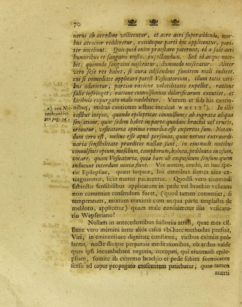 nevui ah acredine vellicentur, et acre acri /uperaddendo, mor- bus atrocior redderetur^ cuicUnque parti hic applicentur^ pari, ter nocebunt. Quicquid enim praeftare poterunt^ id a fale acri dmmoribus et fanguiui mifto, expectandum. Sed id aeque noce- bit, quomodo/anguini mifceatur,. dummodo mifceatur. Aliter vero fcfe res habet, ft aura adfcendens fomitem medi indicet, xui fi immediate applicaripotefl Vejicatormn, illum totis viri- bus adorietur, parti tn ratione volatili tatis expellet, ratione falis infringet; ratione■comiulfionum dolorificarwn excutiet, et 'latibulo expurgato mdo medebitur. V^erum et flib his cautio- von Nfj-nibus , mulcas cautiones adhuc inculcat w h y t t In illis vetihrank/jei- cafibus inquit, quando epilepticae conuulpones ab ingrata aliqua ttn pag> st* fgfijmone^ quae fedem habet in parte quadam brachii vel cruris., . oriuntur, veficatoria optima remedia ejje expertus fum. Notan- dum vero eft, melius ejfe apud perfonas, quae neruos extraordi- naria fenfibilitate praeditos naccae funi ^ in eius modi motibus conuulfiuis opium., mophum, e amphoram, balnea,pediluuia in vfum, vocare, quam Veficatoria, quia haec ob exquifitum fenfum quem inducunt interdum noxia fiunt. Vix autem, credo, in hac /pe- cie Epilepfiae, quam loquor, his omnibus fomes eius cx- tingueretur, licet motus pacarentur. Quodli vei'o eiusmodi fiTbie61is fenfibilibus applicatum in pede vel brachio veficans non conuenire cenfendum foret, (quod tamen conweniet, h temperatummixtum maxime cum aequa parte emplaftri de meliloto, applicetur) quam male confuleretur illis veheato- xio Wepferianoi - . .. Nullam in antecedentibus hiftoriis attuTi, quae mea eft. Bene vero memini inter alios cafus vbi haec methodus profuit, Viri , in eminentiore dignitate conftituti, viribus eximiis pol- lentis, nofle dieque perpetuis meditationibus, ob ardua valde quae ipti incumbebant negotia, occupati, qui eiusmodi epile- pfiam, fomite ab extremo brachio et pede fubito fbimicante fenfu ad caput propagato envircentcm patiebatur, qtiae tamen iiuerti