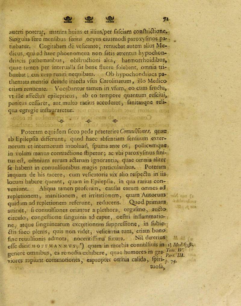 duerti poterat, matara hiiias et illius,‘per fafciam Singulis fere meniibus ferius ocyus eiusnaodi paroxyfmos^pa.* ^ ^ tifibatur. Cogitabam de veficante, renuebat autem alius Me« dicus, qui ad haec phoenomeua non fatis attentus hypochon»* driacis pathemaribus, obftru^lioni alui, haemorrhoidibus,> quae tamen per interudla fat bene fluere folebanc, omnia tri- buebat cui vero reniti nequibam. Ob hypochondriaca pa- tliemata mentio deinde inieda vfus Carolinarum,. illo Medico* etiam renuente. Vocabantru* tamen- in vfum, eo cum frucHi^ vt ille affedus epilepticus, ab eo tempore quantum refciui^ penitus ceffarec, aut mulco rarius accederet,, fanicasqnc reli^ qua egregie inftauraretur. Poteram equidem (Icco pede praeterire Conuul/Tonef, quae abEpilepfia differunt, quod haec abfentiam fenfuum exter- norum et internorum inuoluat-, fpumaanteos, pollicumque in volam manus contradione ftipetur^ ac vbi paroxyfinus fini- tus efl, omnium rerum adlarum ignorantia, quae omnia aliter Ic habent in conuulfionibus magis particularibus. Poteram inquam de his tacere, cum veficacoria vix alio refpe£lu in iis- locum habere queant, quam in Epilepria, in qua rarius con- veniunt. Aliqua tamen proferam, caufas earurri omnes aJ repletionem, inanitionem, et irritationem, quam Autorum ' , quidam ad repletionem referunt, reducens. Quod primani, attinet, fi conuulfiones oriantur a plethora-, orgafmo,. audo* circulo, congeftione inguinis ad'caput, oeftri inflammatio- ne, atque fmguinearum excretionum'fuppreflione, in fubie-^ £hs fuGCi plenis, quis non videt, veficantia tum,, etiam bonp fine reuulflonis admota, nocentiflima futura.. Nil dereriuS; efle dkit h o r f m a n n v s, *) quam in morbis conuulfiuis in s). Mei. genere omnibus, ea remedia exhibere, quae humores-in viores rapiunt commotiones^ eapropter omnia calida> lpirk|;. tuofa,,