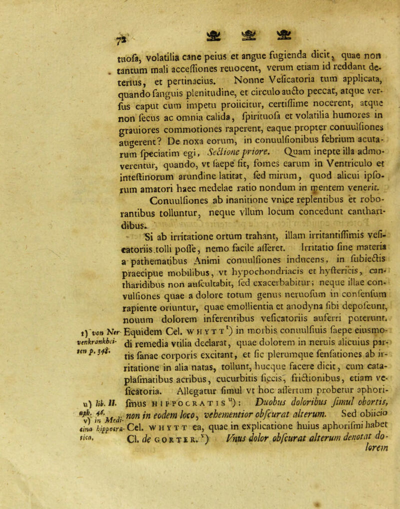 twofa, volatilia cane peius et angue fugienda dicit ^ quae non . tantum mali accelTiones reuocent, verum etiam id reddant de- terius, et pertinacius. Nonne Veficatoria tum applicata, quando fanguis plenitudine, et circulo au£lo peccat, atque ver- fus caput cum impetu proiicicur, certiffime nocerent, atque non (ecus ac omnia calida, fpiricuofa et volatilia humores in grauiores commotiones raperent, eaque propter conuulfiones augerent? De noxa eorum, in conuulfionibus febrium acuta- rum fpeciatim egi, SeHionepriore. Quam inepte illa admo- verentur, quando, vt faepe fit, fomes earum in Ventriculo et inteftinorum arundine latitat, fed mirum, quod alicui ipfo- rum amatori haec medelae ratio nondum in ipentem venerit. Conuulfiones ab inanitione vnice replentibus et robo- rantibus tolluntur, neque vllum locum concedunt canthari- dibus- 'Si ab irritatione ortum trahant, illam irritantifiimis vefi- eatoriis,tolli pofle, nemo facile afferet. Irritatio fine materia a*pathematibus Animi conuulfiones inducens, in fubieftis praecipue mobilibus, vt hypochondriacis ethyftericis, can- tharidibus non aufcultabit, fed exacerbabitur; neque illae con- vulfiones quae a dolore totum genus neruofum in confenfum rapiente oriuntur, quae emollientia et anodyna libi depofcunr, nouum dolorem inferentibus veficatoriis auferri poterunt. iYvon Ntr Equidem Cei. w h yt t*) in morbis conuulfiuis faepe eiusmo- venkrankbd- ygmedia vtilia declarat, quae dolorem in neruis alicuius par- tis fanae corporis excitant, et fic plerumque fenfationes ab ir- ritatione in alia natas, tollunt, hucque facere dicit, cum cata- plafmatibus acribus, cucurbitis ficcis^i fri6honibus, etiam vc- licatoria. Allegatur fimul vt hoc aOertum probetur ophori- u) Ub. i/, fmus HIPPOCRATIS ): Duobus doloribus fimul obortis, non in eodem loco^ vehementior obfcurat alterum. Sed obiicio ^nahi^i>0(ra-Ct\, WHYTT ca, quae in cxplicatione huius aphorifmihabet Cl. Go R TIR.') yhus dolor obfcurat alterum denotat do- lorem